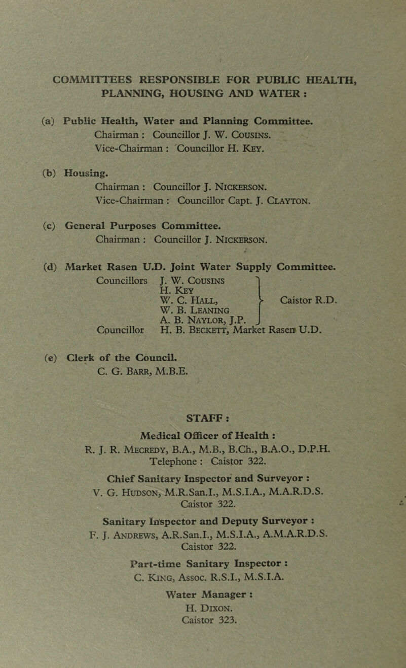 COMMITTEES RESPONSIBLE FOR PUBLIC HEALTH, PLANNING, HOUSING AND WATER : (a) Public Health, Water and Planning Committee. Chairman : Councillor J. W. Cousins. Vice-Chairman : 'Councillor H. Key. (b) Housing. Chairman : Councillor J. Nickerson. Vice-Chairman : Councillor Capt. J. Clayton. (c) General Purposes Committee. Chairman : Councillor J. Nickerson. (d) Market Rasen U.D. Joint Water Supply Committee. Councillors J. W. Cousins 1 H. Key W. C. Hall, y Caistor R.D. W. B. Leaning I A. B. Naylor, J.P. J Councillor H. B. Beckett, Market Rasen U.D. (e) Clerk of the Council. C. G. Barr, M.B.E. STAFF : Medical Officer of Health : R. J. R. Mecredy, B.A., M.B., B.Ch., B.A.O., D.P.H. Telephone : Caistor 322. Chief Sanitary Inspector and Surveyor : V. G. Hudson, M.R.San.1., M.S.I.A., M.A.R.D.S. Caistor 322. Sanitary In’spector and Deputy Surveyor ; F. J. Andrews, A.R.San.I., M.S.I.A., A.M.A.R.D.S. Caistor 322. Part-time Sanitary Inspector : C. King, Assoc. R.S.I., M.S.I.A. Water Manager : H. Dixon. Caistor 323.