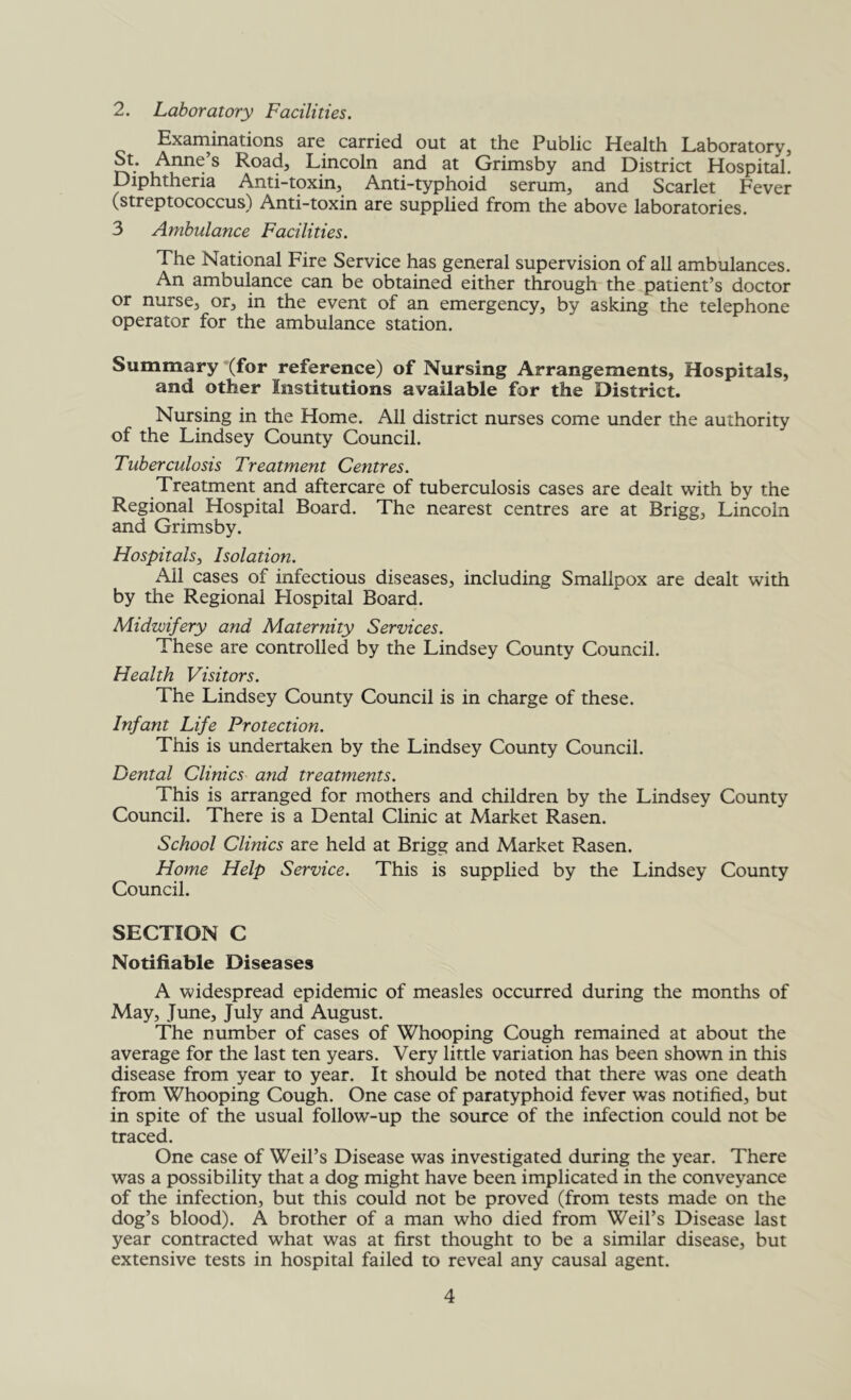 2. Laboratory Facilities. Exaininations are carried out at the Public Health Laboratory, St. Anne s Road, Lincoln and at Grimsby and District Hospital. Diphtheria Anti-toxin, Anti-typhoid serum, and Scarlet Fever (streptococcus) Anti-toxin are supplied from the above laboratories. 3 Ambulance Facilities. The National Fire Service has general supervision of all ambulances. An ambulance can be obtained either through the patient’s doctor or nurse, or, in the event of an emergency, by asking the telephone operator for the ambulance station. Summary ‘(for reference) of Nursing Arrangements, Hospitals, and other Institutions available for the District. Nursing in the Home. All district nurses come under the authority of the Lindsey County Council. Tuberculosis Treatment Centres. Treatment and aftercare of tuberculosis cases are dealt with by the Regional Hospital Board. The nearest centres are at Brigg, Lincoln and Grimsby. Hospitals, Isolation. Ail cases of infectious diseases, including Smallpox are dealt with by the Regional Hospital Board. Midwifery and Maternity Services. These are controlled by the Lindsey County Council. Health Visitors. The Lindsey County Council is in charge of these. Infant Life Protection. This is undertaken by the Lindsey County Council. Dental Clinics and treatments. This is arranged for mothers and children by the Lindsey County Council. There is a Dental Clinic at Market Rasen. School Clinics are held at Brigg and Market Rasen. Home Help Service. This is supplied by the Lindsey County Council. SECTION C Notifiable Diseases A widespread epidemic of measles occurred during the months of May, June, July and August. The number of cases of Whooping Cough remained at about the average for the last ten years. Very little variation has been shown in this disease from year to year. It should be noted that there was one death from Whooping Cough. One case of paratyphoid fever was notified, but in spite of the usual follow-up the source of the infection could not be traced. One case of Weil’s Disease was investigated during the year. There was a possibility that a dog might have been implicated in the conveyance of the infection, but this could not be proved (from tests made on the dog’s blood). A brother of a man who died from Weil’s Disease last year contracted what was at first thought to be a similar disease, but extensive tests in hospital failed to reveal any causal agent.