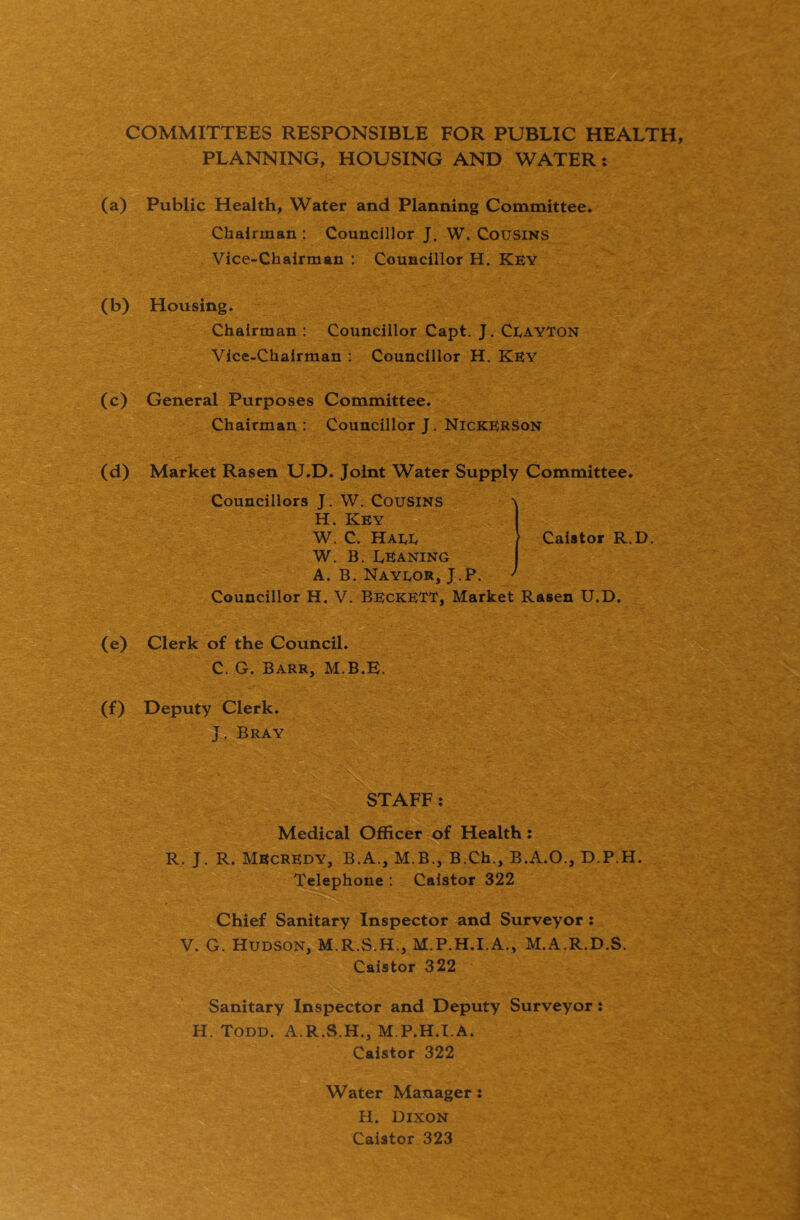 COMMITTEES RESPONSIBLE FOR PUBLIC HEALTH, PLANNING, HOUSING AND WATER: (a) Public Health, Water and Planning Committee. Chairman : Councillor J. W. Cousins Vice-Chairman : Councillor H. Key (b) Housing. Chairman : Councillor Capt. J. CeayTon Vice-Chairman : Councillor H. Key (c) General Purposes Committee. Chairman: Councillor J. Nickerson (d) Market Rasen U.D. Joint Water Supply Committee. Councillors J. W. Cousins H. Key W. C. Haee W. B. Leaning A. B. Nayeor, J.P. Councillor H, V. BeckeTT, Market Rasen U.D. (e) Clerk of the Council. C. G. Barr, M.B.E. (f) Deputy Clerk. J. Bray STAFF: Medical Officer of Health: R. J. R. MEcrEDY, B.A., M.B., B.Ch., B.A.O., D.P.H. Telephone ; Caistor 322 Chief Sanitary Inspector and Surveyor: V. G. Hudson, M.R.SiH., M.P.H.I.A., M.A.R.D.S. Caistor 322 Sanitary Inspector and Deputy Surveyor: H. Todd. A.R.S.H., M P.H.I.A. Caistor 322 I Caistor R.D. Water Manager: H. Dixon Caistor 323