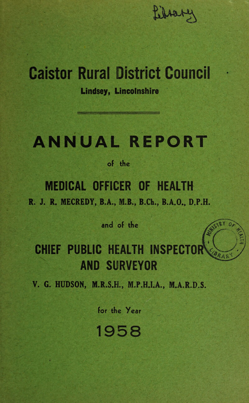 Caistor Rural District Councii Lindsey, Lincolnshire ANNUAL REPORT of the MEDICAL OFFICER OF HEALTH R. J. R. MECREDY, B.A., M.B., B.Ch., B.A.O.. D.P.H. and of the CHIEF PUBLIC HEALTH INSPECTOR AND SURVEYOR V. G. HUDSON, M.R.S.H., M.P.H.I.A., M.A.R.D.S. for the Year 1958