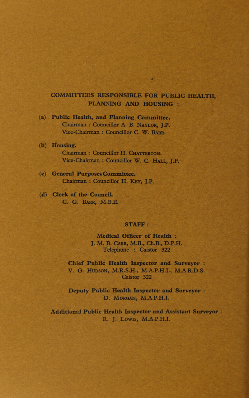 CO^^^UTTEES RESPONSIBLE FOR PUBLIC HEALTH, PLANNING AND HOUSING : (a) Public Health, and Planning Committee. Chairman : Councillor A. B. Naylor, J.P. Vice-Chairman : Councillor C. W. Barr. (b) Housing. Chairman : Councillor H. Chatterton. Vice-Chairman : Coimcillor W. C. Hall, J.P. (c) General Purposes Committee. Chairman : Councillor H. Key, J.P. (d) Clerk of the Council. C. G. Barr, M.B.E. STAFF: Medical Officer of Health : J. M. B. Carr, M.B., Ch.B., D.P.H. Telephone : Caistor 322 Chief Public Health Inspector and Surveyor : V. G. Hudson, M.R.S.H., M.A.P.H.I., M.A.R.D.S. ' - Caistor 322 Deputy Public Health Inspector and Surveyor : D. Morgan, M.A.P.H.I. ' Additional Public Health Inspector and Assistant Surveyor R. J. Lowis, M.A.P.H.I.