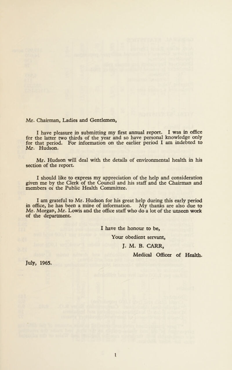 Mr. Chairman, Ladies and Gentlemen, I have pleasure in submitting my first annual report. I was in office for the latter two thirds of the year and so have personal knowledge only for that period. For information on the earlier period I am indebted to Mr. Hudson. Mr. Hudson will deal with the details of environmental health in his section of the report. I should like to express my appreciation of the help and consideration given me by the Clerk of the Council and his staff and the Chairman and members or the Public Health Committee. I am grateful to Mr. Hudson for his great help during this early period in office, he has been a mine of information. My thanks are also due to Mr. Morgan, Mr. Lowis and the office staff who do a lot of the unseen work of the department. I have the honour to be. Your obedient servant, J. M. B. CARR, Medical Officer of Health. July, 1965.
