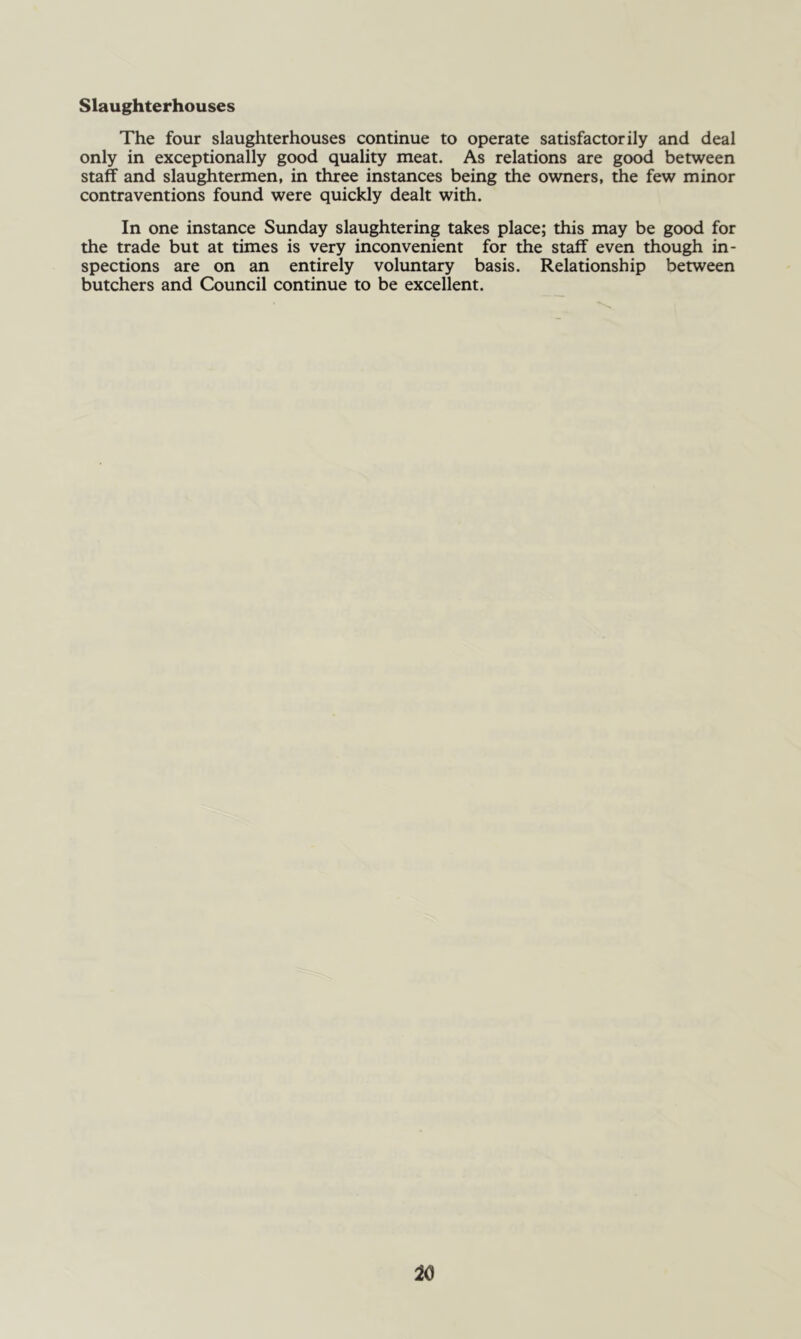 Slaughterhouses The four slaughterhouses continue to operate satisfactorily and deal only in exceptionally good quality meat. As relations are good between staff and slaughtermen, in three instances being the owners, the few minor contraventions found were quickly dealt with. In one instance Sunday slaughtering takes place; this may be good for the trade but at times is very inconvenient for the staff even though in- spections are on an entirely voluntary basis. Relationship between butchers and Council continue to be excellent.