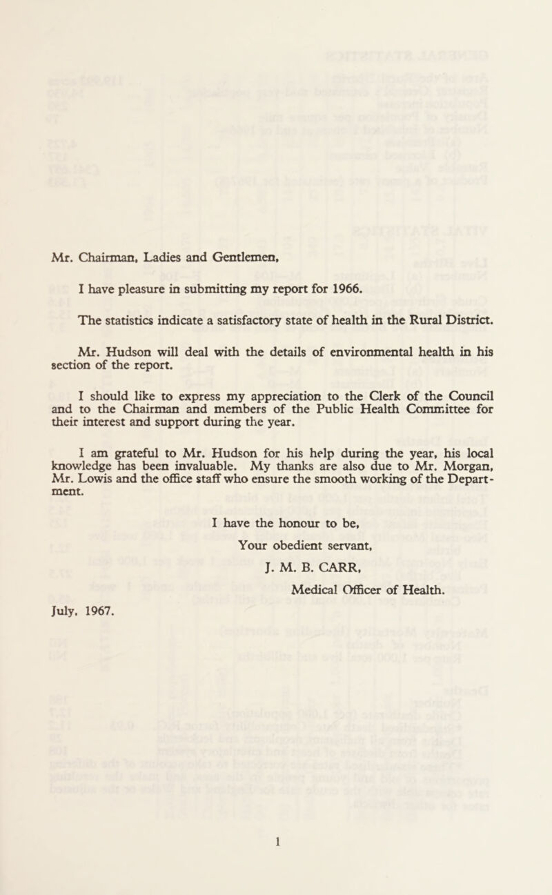 Mr. Chairman, Ladies and Gentlemen, I have pleasure in submitting my report for 1966. The statistics indicate a satisfactory state of health in the Rural District. Mr. Hudson will deal with the details of environmental health in his section of the report. I should like to express my appreciation to the Clerk of the Council and to the Chairman and members of the Public Health Committee for their interest and support during the year. I am grateful to Mr. Hudson for his help during the year, his local knowledge has been invaluable. My thanks are also due to Mr. Morgan, Mr. Lowis and the office staff who ensure the smooth working of the Depart- ment. July. 1967. I have the honour to be, Your obedient servant, J. M. B. CARR, Medical Officer of Health.