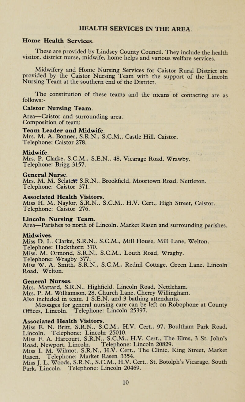 HEALTH SERVICES IN THE AREA. Home Health Services. These are provided by Lindsey County Council. They include the health visitor, district nurse, midwife, home helps and various welfare services. Midwifery and Home Nursing Services for Caistor Rural District are provided by the Caistor Nursing Team with the support of the Lincoln Nursing Team at the southern end of the District. The constitution of these teams and the means of contacting are as follows Caistor Nursing Team. Area—Caistor and surrounding area. Composition of team: Team Leader and Midwife. Mrs. M. A. Bonner, S.R.N., S.C.M., Castle Hill, Caistor. Telephone: Caistor 278. Midwife. Mrs. P. Clarke, S.C.M., S.E.N., 48, Vicarage Road, Wrawby. Telephone: Brigg 3157. General Nurse. Mrs. M. M. SclatetT S.R.N., Brookfield, Moortown Road, Nettleton. Telephone: Caistor 371. Associated Health Visitors. Miss H. M. Naylor, S.R.N., S.C.M., H.V. Cert., High Street, Caistor. Telephone: Caistor 276. Lincoln Nursing Team. Area—Parishes to north of Lincoln, Market Rasen and surrounding parishes. ,^4idwives. Miss D. L. Clarke, S.R.N., S.C.M., Mill House, Mill Lane, Welton. Telephone: Hackthorn 370. Miss. M. Ormond, S.R.N., S.C.M., Louth Road, Wragby. Telephone: Wragby 377. Miss W. A. Smith, S.R.N., S.C.M., Rednil Cottage, Green Lane, Lincoln Road, Welton. General Nurses. Mrs. Mattard, S.R.N., Highfield, Lincoln Road, Nettleham. Mrs. P. M. Williamson, 28, Church Lane, Cherry Willingham. Also included in team, 1 S.E.N. and 3 bathing attendants. Messages for general nursing care can be left on Robophone at County Offices, Lincoln. Telephone: Lincoln 25397. Associated Health Visitors. Miss E. N. Britt, S.R.N., S.C.M., H.V. Cert., 97, Boultham Park Road, Lincoln. Telephone: Lincoln 25010. Miss F. A. Harcourt, S.R.N., S.C.M., H.V. Cert., The Elms, 3 St. John’s Road, Newport, Lincoln. Telephone: Lincoln 20829. Miss I. M. Wilmot, S.R.N., H.V. Cert., The Clinic, King Street, Market Rasen. Telephone: Market Rasen 3354. Miss J. L. Woods, S.R.N., S.C.M., H.V. Cert., St. Botolph’s Vicarage, South Park, Lincoln. Telephone: Lincoln 20469.