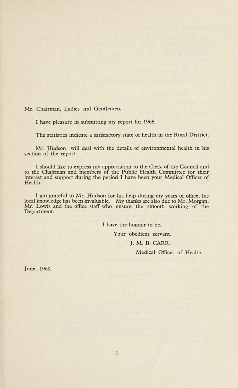 Mr. Chairman, Ladies and Gentlemen, I have pleasure in submitting my report for 1968. The statistics indicate a satisfactory state of health in the Rural District. Mr. Hudson will deal with the details of environmental health in his section of the report. I should like to express my appreciation to the Clerk of the Council and to the Chairman and members of the Public Health Committee for their interest and support during the period I have been your Medical Officer of Health. I am grateful to Mr. Hudson for his help during my years of office, his local knowledge has been invaluable. My thanks are also due to Mr. Morgan, Mr. Lowis and the office staff who ensure the smooth working of the Department. I have the honour to be. Your obedient servant, J. M. B. CARR, Medical Officer of Health. June, 1969.