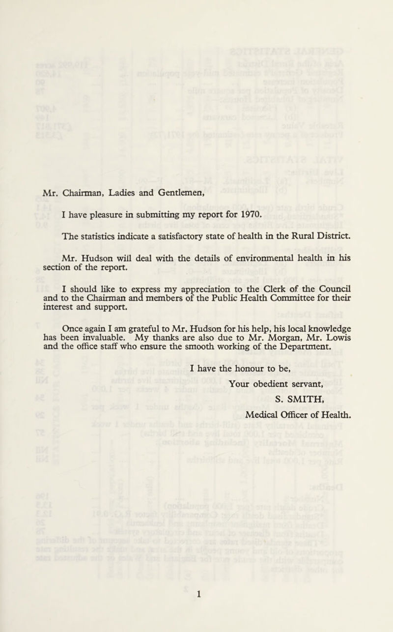 Mr. Chairman, Ladies and Gentlemen, I have pleasure in submitting my report for 1970. The statistics indicate a satisfactory state of health in the Rural District. Mr. Hudson will deal with the details of environmental health in his section of the report. I should like to express my appreciation to the Clerk of the Council and to the Chairman and members of the Public Health Committee for their interest and support. Once again I am grateful to Mr. Hudson for his help, his local knowledge has been invaluable. My thanks are also due to Mr. Morgan, Mr. Lowis and the office staff who ensure the smooth working of the Department. I have the honour to be, Your obedient servant, S. SMITH, Medical Officer of Health.