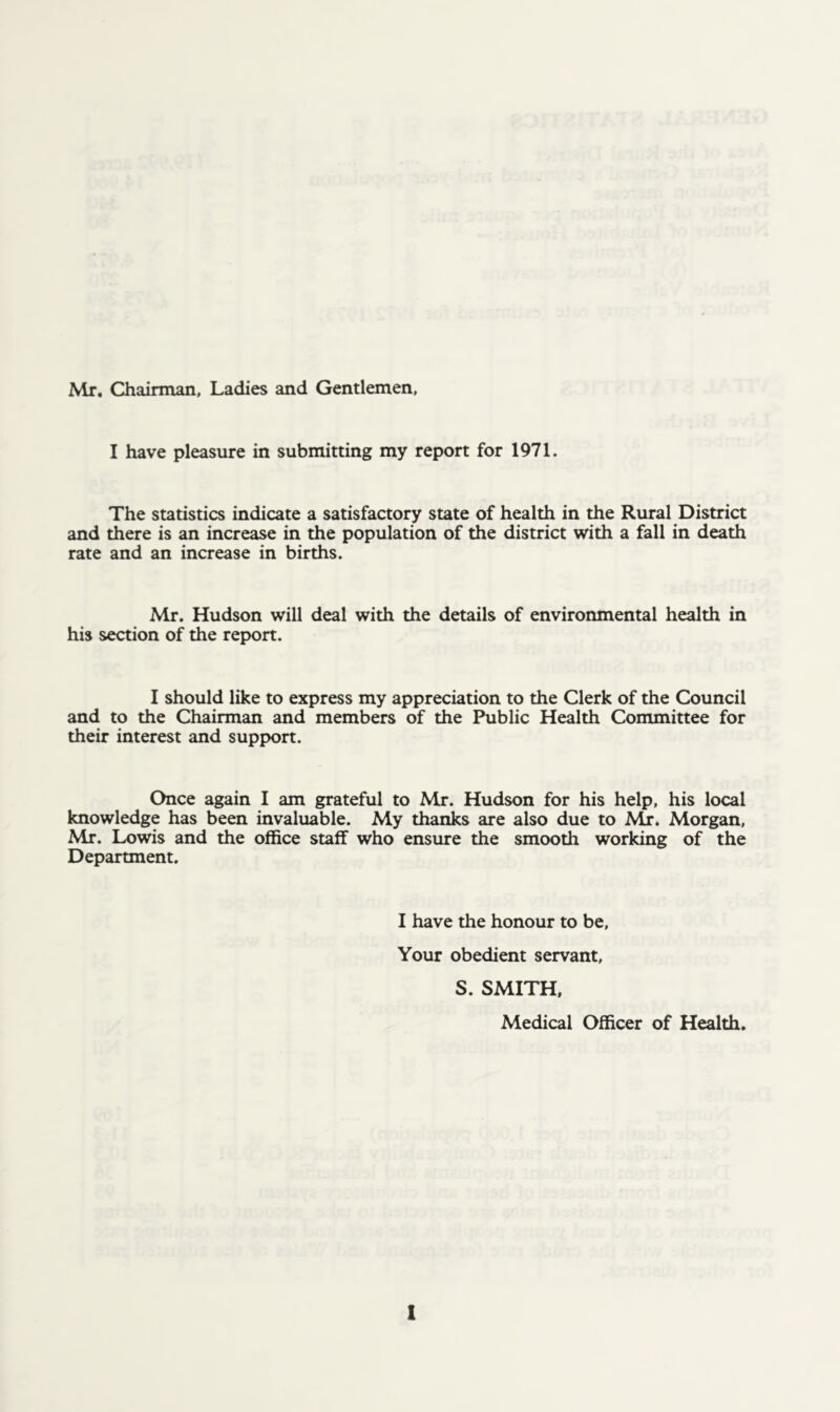 Mr. Chairman, Ladies and Gentlemen, I have pleasure in submitting my report for 1971. The statistics indicate a satisfactory state of health in the Rural District and there is an increase in the population of the district with a fall in death rate and an increase in births. Mr. Hudson will deal with the details of environmental health in his section of the report. I should like to express my appreciation to the Clerk of the Council and to the Chairman and members of the Public Health Committee for their interest and support. Once again I am grateful to Mr. Hudson for his help, his local knowledge has been invaluable. My thanks are also due to Mr. Morgan, Mr. Lowis and the office staff who ensure the smooth working of the Department. I have the honour to be, Your obedient servant, S. SMITH. Medical Officer of Health.