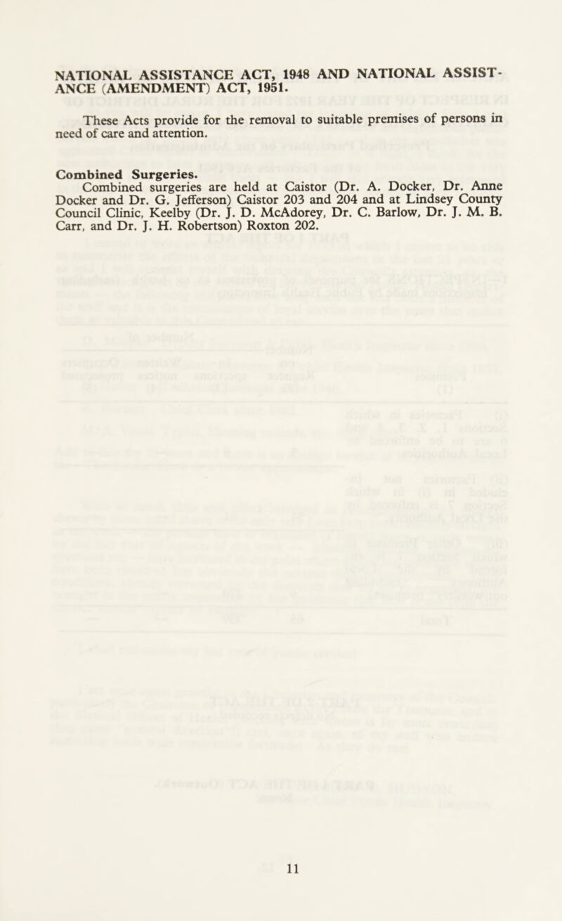 NATIONAL ASSISTANCE ACT, 1948 AND NATIONAL ASSIST- ANCE (AMENDMENT) ACT, 1951. These Acts provide for the removal to suitable premises of persons in need of care and attention. Combined Surgeries. Combined surgeries are held at Caistor (Dr. A. Docker, Dr. Anne Docker and Dr. G. Jefferson) Caistor 203 and 204 and at Lindsey County Council Clinic, Keelby (Dr. J. D. McAdorey, Dr. C. Barlow, Dr. J. M. B. Carr, and Dr. J. H. Robertson) Roxton 202.