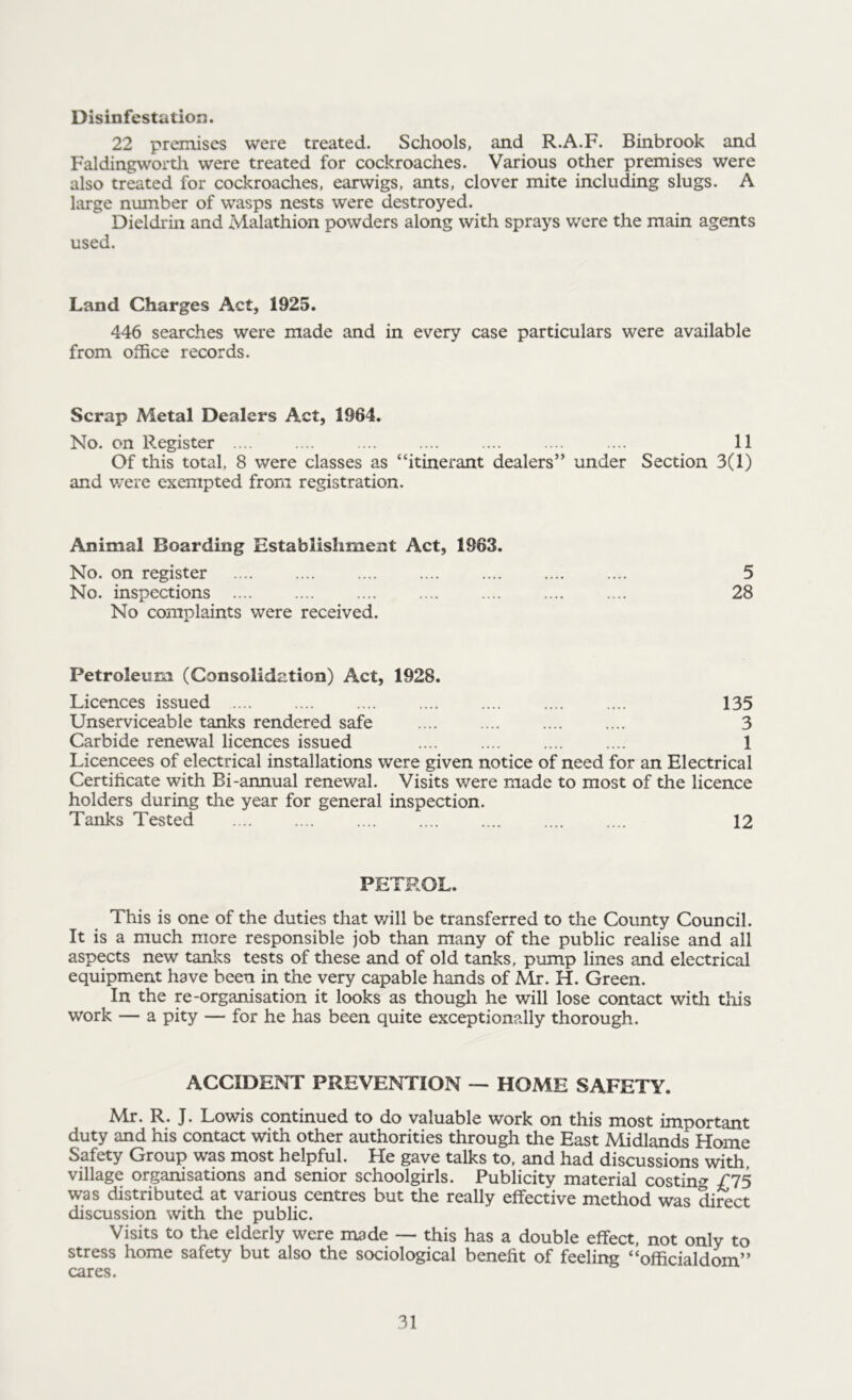 Disinfestation. 22 premises were treated. Schools, and R.A.F. Binbrook and Faldingworth were treated for cockroaches. Various other premises were also treated for cockroaches, earwigs, ants, clover mite including slugs. A large number of wasps nests were destroyed. Dieldrin and Malathion powders along with sprays were the main agents used. Land Charges Act, 1925. 446 searches were made and in every case particulars were available from office records. Scrap Metal Dealers Act, 1964. No. on Register .... .... .... .... .... .... .... 11 Of this total, 8 were classes as “itinerant dealers” under Section 3(1) and were exempted from registration. Animal Boarding Establishment Act, 1963. No. on register .... .... .... .... .... .... .... 5 No. inspections .... .... .... .... .... .... .... 28 No complaints were received. Petroleum (Consolidation) Act, 1928. Licences issued 135 Unserviceable tanks rendered safe .... .... .... .... 3 Carbide renewal licences issued 1 Licencees of electrical installations were given notice of need for an Electrical Certificate with Bi-annual renewal. Visits were made to most of the licence holders during the year for general inspection. Tanks Tested 12 PETROL. This is one of the duties that v/ill be transferred to the County Council. It is a much more responsible job than many of the public realise and all aspects new tanks tests of these and of old tanks, pump lines and electrical equipment have been in the very capable hands of Mr. H. Green. In the re-organisation it looks as though he will lose contact with this work — a pity — for he has been quite exceptionadly thorough. ACCIDENT PREVENTION — HOME SAFETY. .Mr. R. J. Lowis continued to do valuable work on this most important duty and his contact with other authorities through the East Midlands Home Safety Group was most helpful. He gave talks to, and had discussions with village organisations and senior schoolgirls. Publicity material costing £75 was distributed at various centres but the really effective method was direct discussion with the public. Visits to the elderly were made — this has a double effect, not only to stress home safety but also the sociological benefit of feeling “officialdom” cares.