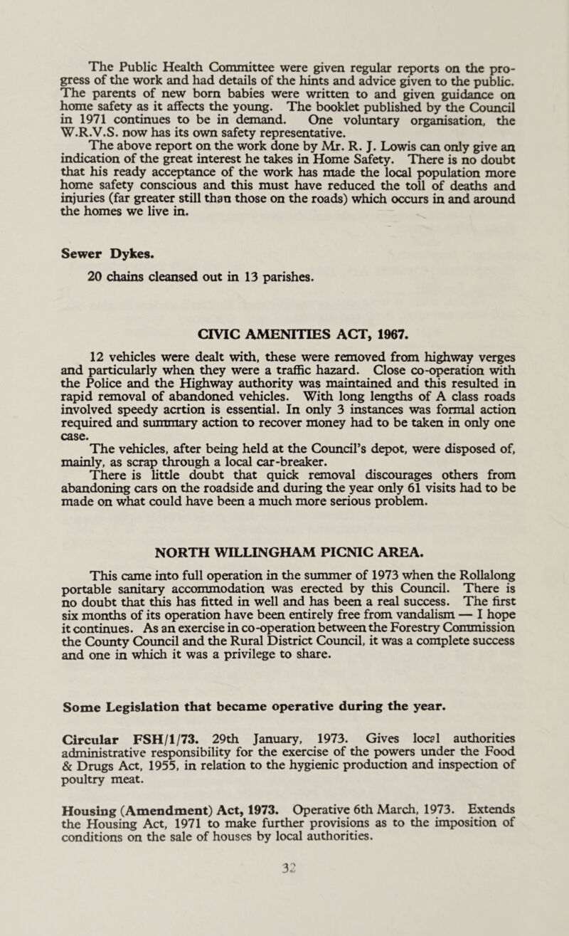 The Public Health Committee were given regular reports on the pro- gress of the work and had details of the hints and advice given to the public. The parents of new born babies were written to and given guidance on home safety as it affects the young. The booklet published by the Council in 1971 continues to be in demand. One voluntary organisation, the W.R.V.S. now has its own safety representative. The above report on the work done by Mr. R. J. Lowis can only give an indication of the great interest he takes in Home Safety. There is no doubt that his ready acceptance of the work has made the local population more home safety conscious and this must have reduced the toll of deaths and injuries (far greater still than those on the roads) which occurs in and around the homes we live in. Sewer Dykes. 20 chains cleansed out in 13 parishes. CIVIC AMENITIES ACT, 1967. 12 vehicles were dealt with, these were removed from highway verges and particularly when they were a traffic hazard. Close co-operation with the Police and the Highway authority was maintained and this resulted in rapid removal of abandoned vehicles. With long lengths of A class roads involved speedy acrtion is essential. In only 3 instances was formal action required and summary action to recover money had to be taken in only one case. The vehicles, after being held at the Council’s depot, were disposed of, mainly, as scrap through a local car-breaker. There is little doubt that quick removal discourages others from abandoning cars on the roadside and during the year only 61 visits had to be made on what could have been a much more serious problem. NORTH WILLINGHAM PICNIC AREA. This came into full operation in the summer of 1973 when the Rollalong portable sanitary accommodation was erected by this Council. There is no doubt that this has fitted in well and has been a real success. The first six months of its operation have been entirely free from vandalism — I hope it continues. As an exercise in co -operation between the Forestry Commission the County Council and the Rural District Council, it was a complete success and one in which it was a privilege to share. Some Legislation that became operative during the year. Circular FSH/1/73. 29th January, 1973. Gives local authorities administrative responsibility for the exercise of the powers under the Food & Drugs Act, 1955, in relation to the hygienic production and inspection of poultry meat. Housing (Amendment) Act, 1973. Operative 6th March, 1973. Extends the Housing Act, 1971 to make further provisions as to the imposition of conditions on the sale of houses by local authorities.