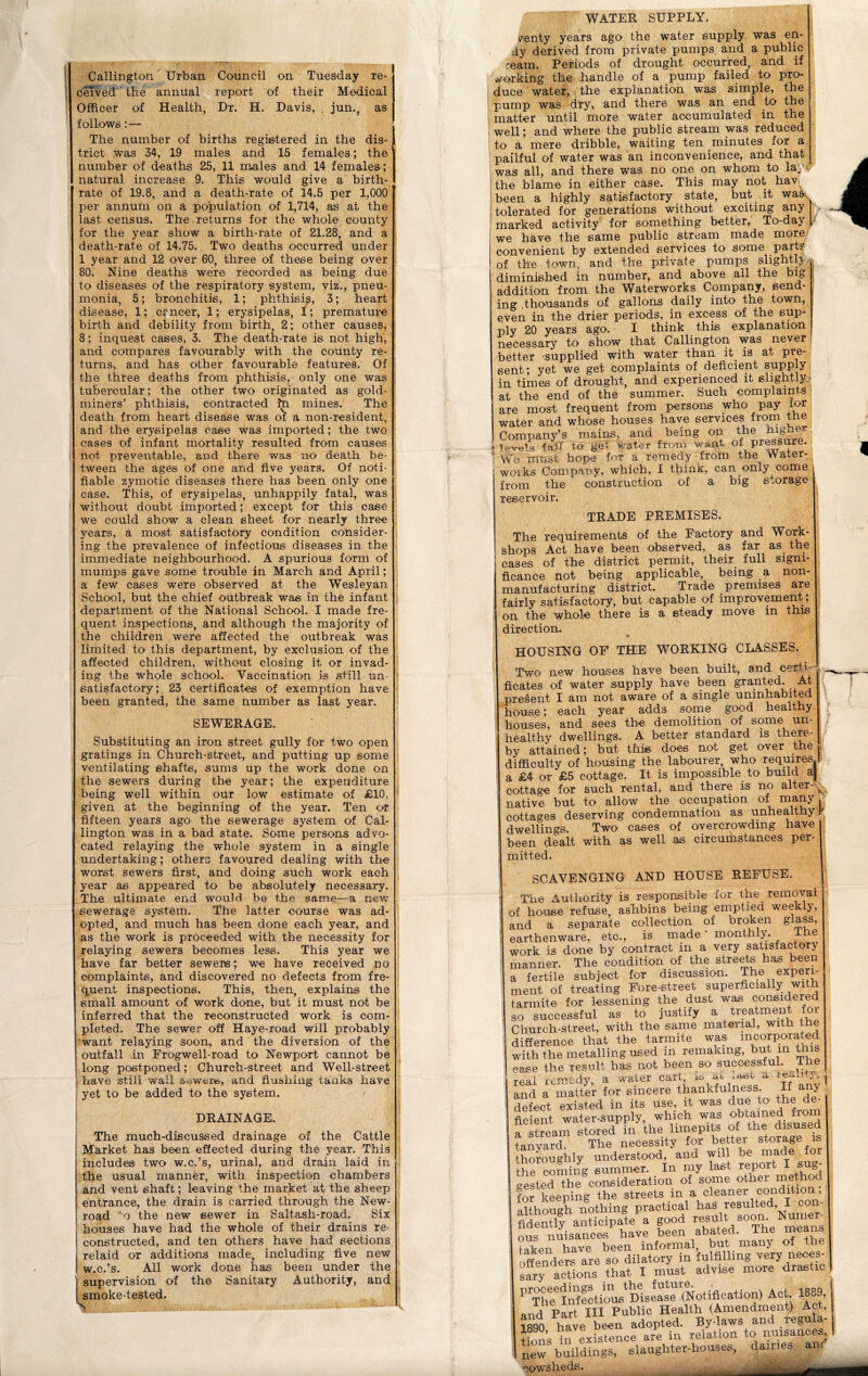 Callington. Urban Council on Tuesday re- ceived the annual report of their Medical Officer of Health, Dr. H. Davis, jun., as follows: — The number of births registered in the dis- J trict was 34, 19 males and 15 females; the number of deaths 25, 11 males and 14 females; natural increase 9. This would give a birth- rate of 19.8, and a death-rate of 14.5 per 1,000 per annum on a population of 1,714, as at the last census. The returns for the whole county for the year show a birth-rate of 21.28, and a death-rate of 14.75. Two deaths occurred under 1 year and 12 over 60, three of these being over 80. Nine deaths were recorded as being due to diseases of the respiratory system, viz., pneu- monia, 5; bronchitis, 1; phthisis, 3; heart disease, 1; ccnceT, 1; erysipelas, 1; premature birth and debility from birth, 2; other causes, 8; inquest cases, 3. The death-rate is not high, and compares favourably with the county re- turns, and has other favourable features. Of the three deaths from phthisis, only one was tubercular; the other two originated as gold- miners’ phthisis, contracted hi mines. The death from heart disease was of a non-resident, and the erysipelas case was imported; the two eases of infant mortality resulted from causes not preventable, and there was no death be- tween the ages of one and five years. Of noti- fiable zymotic diseases there has been only one case. This, of erysipelas, unhappily fatal, was without doubt imported; except for this case we could show a clean sheet for nearly three years, a most satisfactory condition consider- ing the prevalence of infectious diseases in the immediate neighbourhood. A spurious form of mumps gave some trouble in March and April; a few cases were observed at the Wesleyan School, but the chief outbreak was in the infant department of the National School. I made fre- quent inspections, and although the majority of the children were affected the outbreak was limited to this department, by exclusion of the affected children, without closing it or invad- ing the whole school. Vaccination is still un- satisfactory ; 23 certificates of exemption have been granted, the same number as last year. SEWERAGE. Substituting an iron street gully for two open gratings in Church-street, and putting up some ventilating shafts, sums up the work done on the sewers during the year; the expenditure being well within our low estimate of £10, given at the beginning of the year. Ten or fifteen years agO' the sewerage system of Cal- lington was in a bad state. Some persons advo- cated relaying the whole system in a single undertaking; others favoured dealing with the worst sewers first, and doing such work each year as appeared to be absolutely necessary. The ultimate end would be the same—a new sewerage system. The latter course was ad- opted, and much has been done each year, and as the work is proceeded with the necessity for relaying sewers becomes less. This year we have far better sewers; we have received no complaints, and discovered no defects from fre- quent inspections. This, then, explains the small amount of work done, but it must not be inferred that the reconstructed work is com- pleted. The sewer off Haye-road will probably want relaying soon, and the diversion of the outfall in Frogwell-road to Newport cannot be long postponed; Church-street and Well-street have still wall sewers, and flushing tanks have yet to be added to the system. DRAINAGE. The much-discussed drainage of the Cattle Market has been effected during the year. This includes two w.c.’s, urinal, and drain laid in the usual manner, with inspection chambers and vent shaft; leaving the market at the sheep entrance, the drain is carried through the New- road ‘o the newr sewer in Saltash-road, Six houses have had the whole of their drains re- constructed, and ten others have had sections relaid or additions made, including five new w.c.’s. All work done has been under the supervision of the Sanitary Authority, and smoke-tested. s WATER SUPPLY. venty years ago the water supply was en- dy derived from private pumps and a public ream. Periods of drought occurred, and if working the handle of a pump failed to pro- duce water, the explanation was simple, the pump was dry, and there was an end to the matter until more water accumulated in the well; and where the public stream was reduced to a mere dribble, waiting ten minutes for a pailful of water was an inconvenience, and that was all, and there was no one on whom to lay the blame in either case. This may not hav; been a highly satisfactory state, but it was tolerated for generations without exciting any marked activity for something better. To-day we have the same public stream made more convenient by extended services to some part? of the town, and the private pumps slightlt diminished in number, and above all the big addition from the Waterworks Company, send- ing ,tRousaiids of gallons daily into the town, even in the drier periods, in excess of the sup- ply 20 years ago. I think this explanation necessary to show that Callington was never better supplied with water than it is at pre- sent ; yet we get complaints of deficient supply in times of drought, and experienced it elightly- at the end of the summer. Such complaints are most frequent from persons who pay tor water and whose houses have services from the Company’s mains, and being on the levels fail to get water from want of pressure. We must hope for a remedy from the Water- works Company, which, I think, can only come from the construction of a big storage reservoir. TRADE PREMISES. The requirements of the Factory and Work- shops Act have been observed, as far as the cases of the district permit, their full signi- ficance not being applicable, being a non- manufacturing district. Trade premises are fairly satisfactory, but capable of improvement; on the whole there is a steady move in this direction. & HOUSING OF THE WORKING CDASSES. Two new houses have been built, and certi- ficates of water supply have been granted. At present I am not aware of a single uninhabited house; each year adds some good healthy houses, and sees the demolition of some un- healthy dwellings. A better standard is there- by attained; but this- does not get over the difficulty of housing the labourer, who requires a £4 or £5 cottage. It is impossible to build a|j cottage for such rental, and there is no alter-^ native but to allow the occupation of many- cottages deserving condemnation as unhealthy# dwellings. Two cases of overcrowding have been dealt with as well as circumstances per- mitted. SCAVENGING AND HOUSE REFUSE. The Authority is responsible for the removal of house refuse ashbins being emptied weekly, l and a separate collection of broken glass, earthenware, etc., is made monthly. e work is done by contract in a very satisfactory manner. The condition of the streets has been a fertile subject for discussion. The experi- ment of treating Fore-street superficially with 1 tarmite for lessening the dust was considered so successful as to justify a treatment for Church-street, with the same material, with the difference that the tarmite was incorporated with the metalling used in remaking, but in this case the result has not been so successful. The real remedy, a water cart, is &i ** i and a matter for sincere thankfulness. If any . defect existed in its use, it was due to the e- ficient water-supply, which was obtained from a stream stored in the limepits of the disused tanvard The necessity for better storage is thoroughly understood, and will be made for the coming summer. In my last report I sug- gested the consideration of some othei method for keeping the streets in a cleaner condition, although nothing practical has resulted, I con- ifanticipated good ous nuisances hare been abated. The means taken have been informal, but many ot tn offenders are so dilatory in fulfilling very neces- sary actions that I must advise more diastic P’Th^Infeetious^Ihsease’(Notification) Act 1889, and Part III Public Health (Amendment) Act, 1890, have been adopted. By-law. andI regu a- tions in existence are in relation to nuisances, new' buildings, slaughter-houses, dames an.