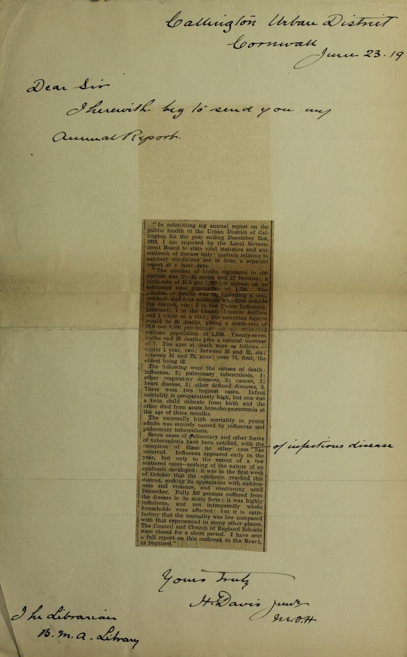 ^5 /y t. *\^ c^ r I j “In submitting my annual report on the j public health of the Urban District of Cal- I lington for the year ending December 31st : j 1918, I am required by the Local Govern^ ment Board to state vital statistics and any I outbreak of disease only; matters relating to 1 sanitary conditions are to form a separate I lepox-t at a later date. number of births registered in the district was 2?—10 males and l? females: a : mrth-rate of 15.6 per 1,000 ;yer annum on an |J__estimated total populatfon,. of 1,78a. Ihe Ti^amoer-of deaths-was^ including^mn- resident, and four residents who died outside : the (listrrct, viz.: 2 in the Union Infirmary, j , Liskeard ; 1 m the County Lunatic Asylum i i ^ corrected figures ' deaths, giving a death-rate of I 1--9 u'u- 1.00 ;wr esninatso- civihan population of 1,539. Twenty-seven ^ death.s give a natural increase J- . J-he ages at death were as follows ruder i year, two; between 20 and 32. six: oaween fo and 70, nine; over 70, four, th.^' , oldest being 82. ’ ' following were the causes of death: , influenza, 2; pulmonary tuberculosis, 3- . other respiratory diseases, 5; cancer, 3 • heart disease, 3; other defined diseases, 5. , there were two inquest cases. Infant ' f^paratively high, but one was ' I oelicate from birth and the I other died from acute broncho-pneumonia at j the age of three months. unusually high mortality in young mi?mn fntJi-ely caused by influenza and pulmonary tuberculosis. I Seven cases of Ifiilmonary and other forms 1 ScSi^T of'' S'® ! year hm appeared early in the ' ^ ^ extent of a few ' ^ cases-nothing of the nature of an of Oetobe?Thlt^G?p’ first, week , • jfJlf.!?” epidemic reached this : I>e.emb„. .Mrioo-’pLo” 'SS S fi/sease m iis acute form; it was highly I ‘ infrequently whole I. households were affected; but it i.s satis- ' i mortality was low comnared - experienced in many other nfnopc ! were?iSfori^b''f' tj ''eie closea foi a short period. I have spu* I as requrted/'outbreak to the Board; I