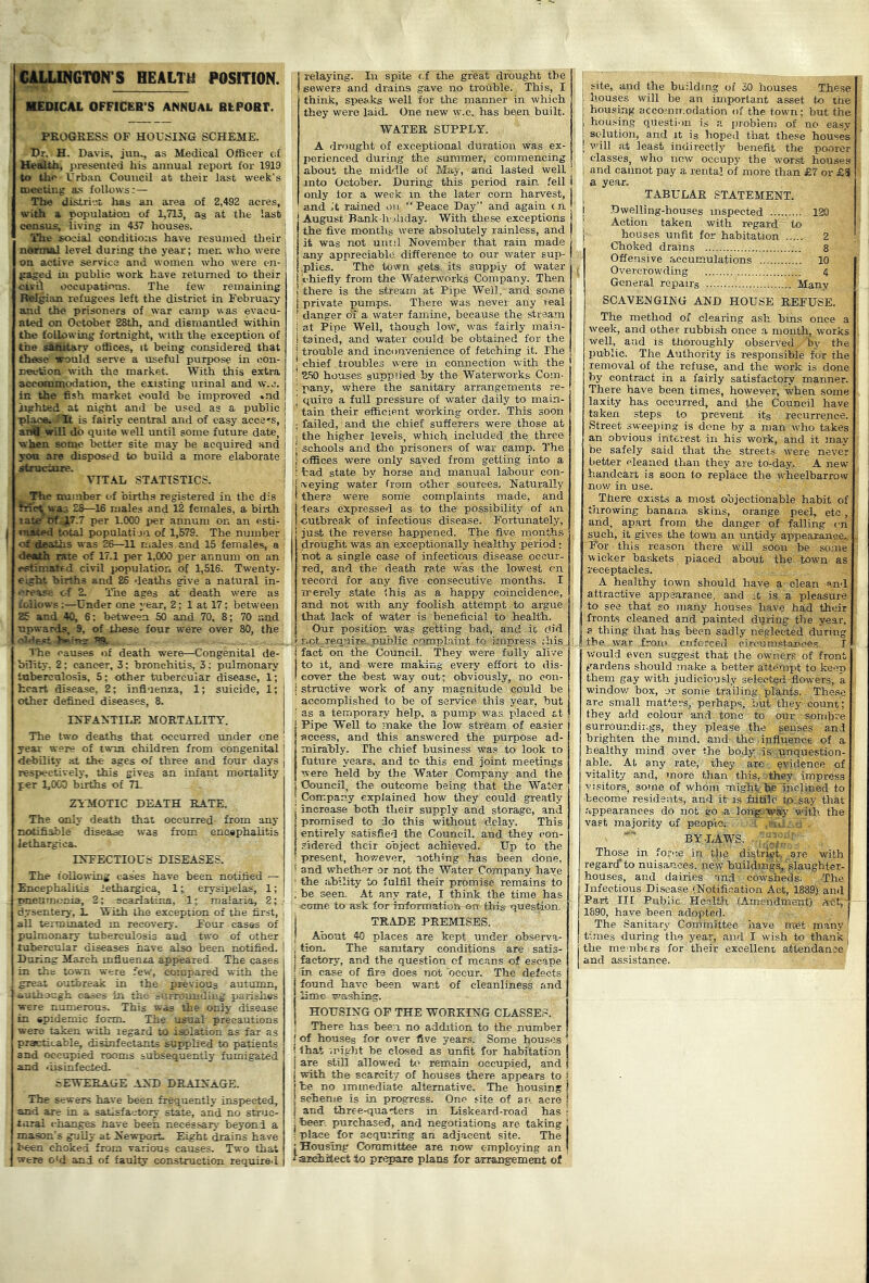 ^GTOir S HEALTH POSITION. ■EDICAL OFFICER'S ANNUAL REPORT. PROGRESS OF HOUSING SCHEME. Hr. H. Davis, jun., as Medical Officer of Ue«lth, presented his annual report for 1919 to the Urban Council at tlieir last week’s meeting as follows:— The district has an area of 2,492 acres, with a, population of 1,713, as at the last census, living in 437 houses. The social conditions have resumed tlieir normal level during the year; men who were on active service and women who were en- gaged in public work have returned to their civil occupations. The few remaining Belgian refugees left the district in February and the prisoners of war camp was evacu- ated on October 28th, and dismantled within the following fortnight, witli the exception of the sWitary offices, it being considered that these would serve a useful purpose in con- rreetaon with the market. With this extra acconimodation, the existing urinal and w.c. in the fish market could be improved •nd lighted at night and be used as a public plaqa. is fairly central and of easy acce's, ai^f' will do quite well until some future date, when some better site may be acquired and yo«. are disposed to build a more elaborate structure. VIT.\L STATISTICS, number of births registered in the d:s met was 28—16 males and 12 females, a birth xat .7 per 1.000 i>er annum on an esti- vafted total populati ju of 1,579. The number o^'AcaHis was 26—11 males and 15 females, a death rate of Inl per 1,000 per annum on an ertimated civil population of 1,516. Twenty- eight births and 26 deaths give a natural in- crease of 2. The ages at death were as follows :—Under one year, 2; 1 at 17; between 25 and 40, 6; between SO and 70, 8; 70 and upwards, 9, of these four were over 80, the oldert -EKsiTTH 'ITic causes of death were—Congenital de- bility. 2 : cancer, 3; bronchitis, 3; pulmonary inberculosis, 5; other tubercular disease, 1; heart disease, 2; influenza, 1; suicide, 1; other defined diseases, 8. INFANTILE MORTALITY. The two deaths that occurred under one year were of twin children from congenital debility at the ages of three and four days respectively, this gives an infant mortality per 1,900 births of 7L ZT-MOTIC DEATH RATE. The only death that occurred from any notifiable disease was from encephalitis leihargica. INFECTIOUS DISEASES. The iollowing i:ases have been notified — Encephalitis lethargica, 1; erysipelas, 1; pneumonia, 2; scarlatina, 1; raaiaiia, 2; dysentery, L With the exception of the first, all tertninated m recovery. Four cases of pulmonary tuberculosis and two of other tubercular diseases have also been notified. During March mfiuenza appeared- The cases in the town were few, eo:ijpared with the great outbreak in the previous autumn, ..amijgh cao,es in the parishes were numerous. This was the only disease in epidemic fonn. The usual precautions were taken with regard to isolation as far as practi'.able, disinfectants supplied to patients and occupied rooms subsequently fumigated and .'iisinfected- sEWEEAGE .kND DRAINAGE. The sewers have been frequently inspected, and are in a satisfactory state, and no struc- tiiral changes nave been necessary beyond a mason's gully at Newport, Eight drains have been choked from various causes. Two that were o'd and of faulty construction required relaying. In spite r.f the great drought the sewers and drains gave no trouble. This, I think, speaks well for the manner in which they were laid One new w.e. has been built. WATER SUPPLY. A drought of exceptional duration was ex- perienced during the summer, commencing about the middle of May, and lasted well ■ into October. During this period rain fell only lor a week in the later corn harvest, and it rained on “ Peace Day” and again c a August Bank-h'jhday. With these exceptions the five months were absolutely rainless, and it was not innil November that rain made any appreciable difference to our water sup- jplies. The town gets its supply of water ' chiefly from the Waterworks Company. Then there is the stream at Pipe Well, and some private pumps. There was never any real danger oT a water famine, because the rtream at Pipe Well, though low, was fairly mai.n- tained, and water could be obtained for the trouible and inconvenience of fetching it. The chief troubles were in connection with the 2.S0 houses supplied by the Waterworks Com- pany, where the sanitaiy arrangements re- quire a full pressure of water daily to main- tain their efficient working order. This soon failed, and the chief sufferers were those at the higher levels, which included the three schools and the prisoners of war camp. The offices were only saved from getting into a tad state by horse and manual labour con- veying water from other sources. Naturally there were some complaints made, and tears expressed as to the possibility of an outbreak of infectious disease. Fortunately, just the reverse happened. The five months drought was an exceptionally healthy period; not a single case of infectious disease occur- red, and the death rate was the lowest on record for any five consecutive months. I merely state ihis as a happy coincidence, and not with any foolish attempt to argue that lack of water is beneficial to health. Our position was getting bad, and it did r.ot-require, public-Cprnplaint to knpress this, fact on the Council. They were fully alive to it, and were making every effort to dis- cover the best way out; obviously, no con- structive work of any magnitude could be accomplished to be of service this year, but as a temporary help, a pump was placed at Pipe Well to :-nake the low stream of ea.sier Access, and this answered the purpose ad- mirably. The chief business was to look to future years, and to this end joint meetings were held by the Water Company and the Council, the outcome being that the Water Company explained how they could greatly increase both their supply and storage, and promised to do this without delay. This entirely satisfied the Council, and they con- sidered their object achieved. Up to the ! present, however, nothing has been done, i and whether or not the Water Company have ' the ability to fulfil their promise remains to : he seen. At any rate, I think the time has come, to ask for information on this question, i TRADE PEEIdlSES. I About 40 places are kept under observa- , tion. The samtary conditions are satis- I factory, and the question of means of escape : in case of fire does not occur. The defects found have been want of cleanliness and lime washing. HOUSING OF THE WORKING CLASSES. There has been, no addition to the number of houses for over five years. Some houses lhat irigiit be closed as unfit for habitation are still allowed remain occupied, and with the scarcity of houses there appears to be no immediate alternative. The housing scheme is in progress. One site of an acre and three-quarters in Liskeard-road has been purchased, and negotiations are taking | place for acquiring an adjacent site. The I Housing Committee are now employing an ! aaffirtect to pn^pare plans for arrangement of site, and the building of 30 houses These houses will be an important asset to the housing accommodation of the town; but the housing question is a problem of no easy sC'lution, and it is hoped that these houses will at least indirectly benefit the poorer classes, who now occupy the worst houses and cannot pay a rental of more than £7 or £8 a year. TABULAR STATEMENT. -Dwelling-houses inspected 120 Action taken with regard to houses unfit for habitation 2 Choked drains 8 Offensive aooumulations 10 Overcrowding 4 General repairs Many SCAVENGING AND HOUSE REFUSE. The method of clearing ash bins once a week, and other rubbish once a month, works well, and is thoroughly observed by the public. The Authority is responsible for the removal of the refuse, and the work is done by contract in a fairly satisfactory manner. There have been times, however, when some laxity has occurred, and the Council have taken steps to prevent its recurrence. Street sweeping is dene by a man who takes an obvious interest in his work, and it may 'be safely said that the streets were never better cleaned than they are to-day. A new handcart is soon to replace the wheelbarrow nov; in use. There exists a most objectionable habit of throwing banana skins, orange peel, etc , and, apart from the danger of falling cn such, it gives the town an untidy appearance*. For this reason there will soon be some wicker baskets placed about the town as receptacles. A healthy town should have a clean and attractive appearance, and it is a pleasure to see that so many houses have had theur fronts cleaned and painted during the year, a thing that has been sadly neglected during the war from enforced eireunistancea, I would even suggest that the owner.s of front gardens should make a better atteuiiit to keen them gay with judiciously selected flowers, a windov/ box, or some trailing plants. These are small matters, perhaps, but they count; they add colour an.d tone to our sombre surroundings, they please the senses and brighten the mind, and the influence of a healthy mind over the body is unquestion- able. At any rate, they are. evidence of vitality and, tnore than this, they impress visitors, some of whom might b'e'inclined to become residents, and it is .fukro to say that appearances do not go a lor^. wjfy with the vast majority of peop'io. j-'ru. BYLA'WS. ■ Those in force in t(ie district, arc with regard*to nuisance.s. new buildings,'slaughter- houses, and dairies and cow'sheds^ The Infectious Disease (Notifi.cation Act, 1889) and Part III Public Health (Amendment) A-ct,- 1890, have been adopted. The Sanitary Committee have met many' times during the year, and I wish to thank ^ the members for their excellent attendance and as.sistance.