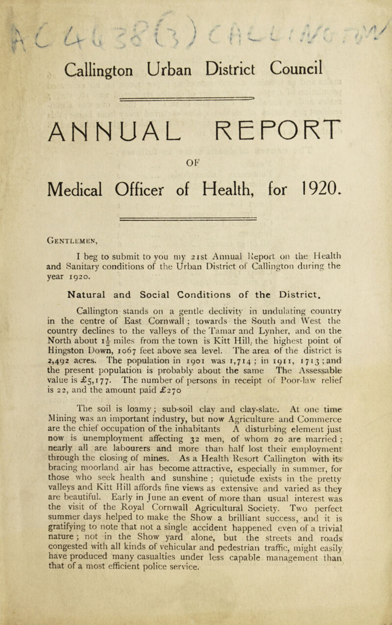 ** ^ U ' •• Callington Urban District Council ANNUAL REPORT OF Medical Officer of Health, for 1920. GeNTLL'MKN, I beg to submit to you my 21st Annual lieport on the Health and Sanitary conditions of the Urban District of Callington during the year 1920. Natural and Social Conditions of the District, Callington stands on a gentle declivity in undulating country in the centre of East Cornwall ; towards the South and West the country declines to the valleys of the Tamar and Lynher, and on the North about i-| miles from the town is Kitt Hill; the highest point of Kingston Down, 1067 feet above sea level. The area of the district is 2,492 acres. The population in 1901 was 1,714; in 1911, 1713 ;and the present population is probably about the same The Assessable value is £5,177. The number of persons in receipt of Poor-law relief is 22, and the amount paid £270 The soil is loamy; sub-soil clay and clay-slate. At one time Mining was an important industry, but now Agriculture and Commerce are the chief occupation of the inhabitants A disturbing element just now is unemployment affecting 32 men, of whom 20 are married ; nearly all are labourers and more than half lost their employment through the closing of mines. As a Health Resort Callington with its bracing moorland air has become attractive, especially in summer, for those who seek health and sunshine ; quietude exists in the pretty valleys and Kitt Hill affords fine views as extensive and varied as they are beautiful. Early in June an event of more than usual interest was the visit of the Royal Cornwall Agricultural Society. Two perfect summer days helped to make the Show a brilliant success, and it is gratifying to note that not a single accident happened even of a trivial nature; not in the Show yard alone, but the streets and roads congested with all kinds of vehicular and pedestrian traffic, might easily have produced many casualties under less capable management than that of a most efficient police service.