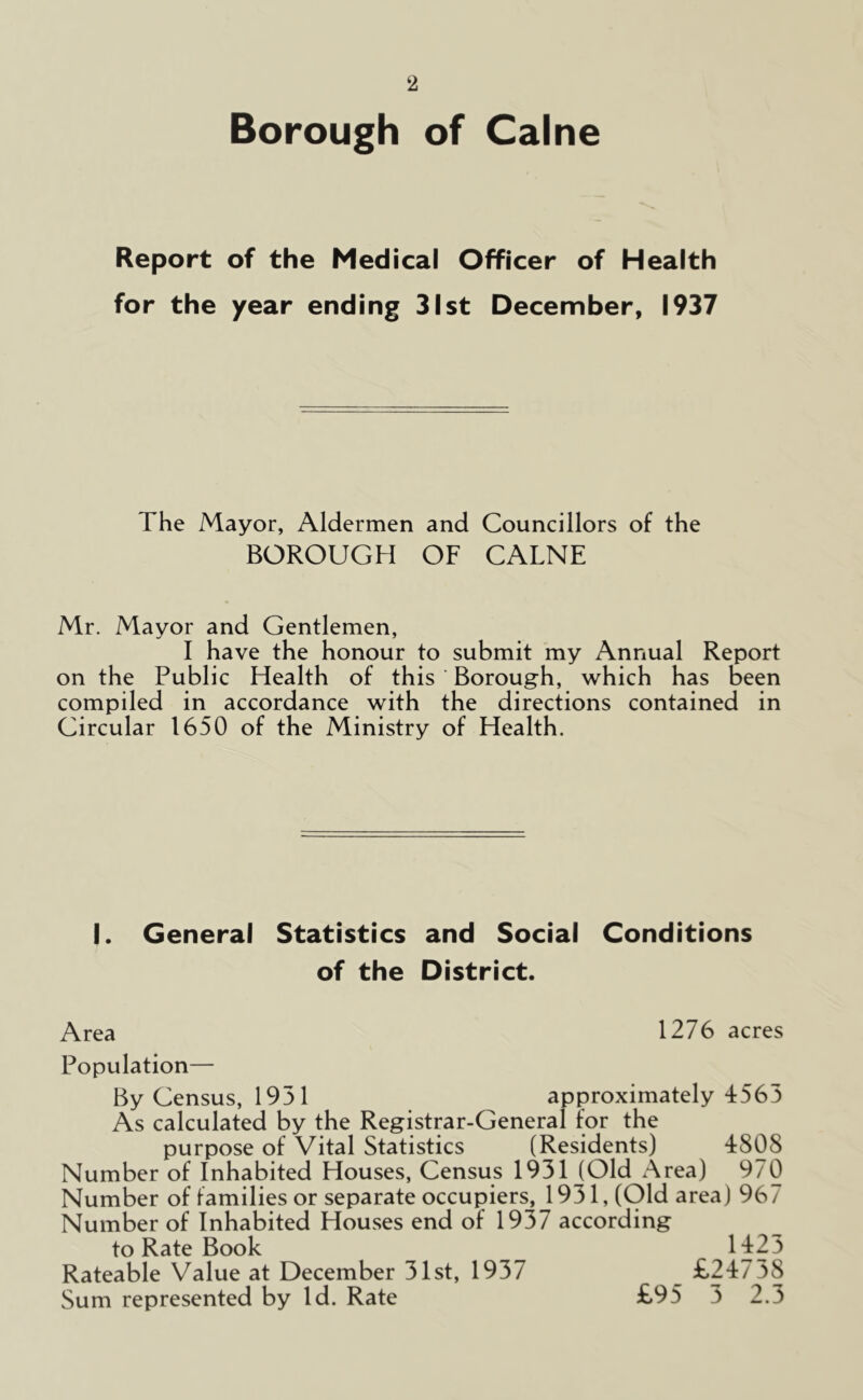 Borough of Caine Report of the Medical Officer of Health for the year ending 31st December, 1937 The Mayor, Aldermen and Councillors of the BOROUGH OF CALNE Mr. Mayor and Gentlemen, I have the honour to submit my Annual Report on the Public Health of this ' Borough, which has been compiled in accordance with the directions contained in Circular 1650 of the Ministry of Health. I. General Statistics and Social Conditions of the District. Area 1276 acres Population— By Census, 1931 approximately 4563 As calculated by the Registrar-General for the purpose of Vital Statistics (Residents) 4808 Number of Inhabited Houses, Census 1931 (Old Area) 970 Number of families or separate occupiers, 1931, (Old area) 967 Number of Inhabited Houses end of 1937 according to Rate Book 1423 Rateable Value at December 31st, 1937 _ £24738 Sum represented by Id. Rate £95 3 2.3