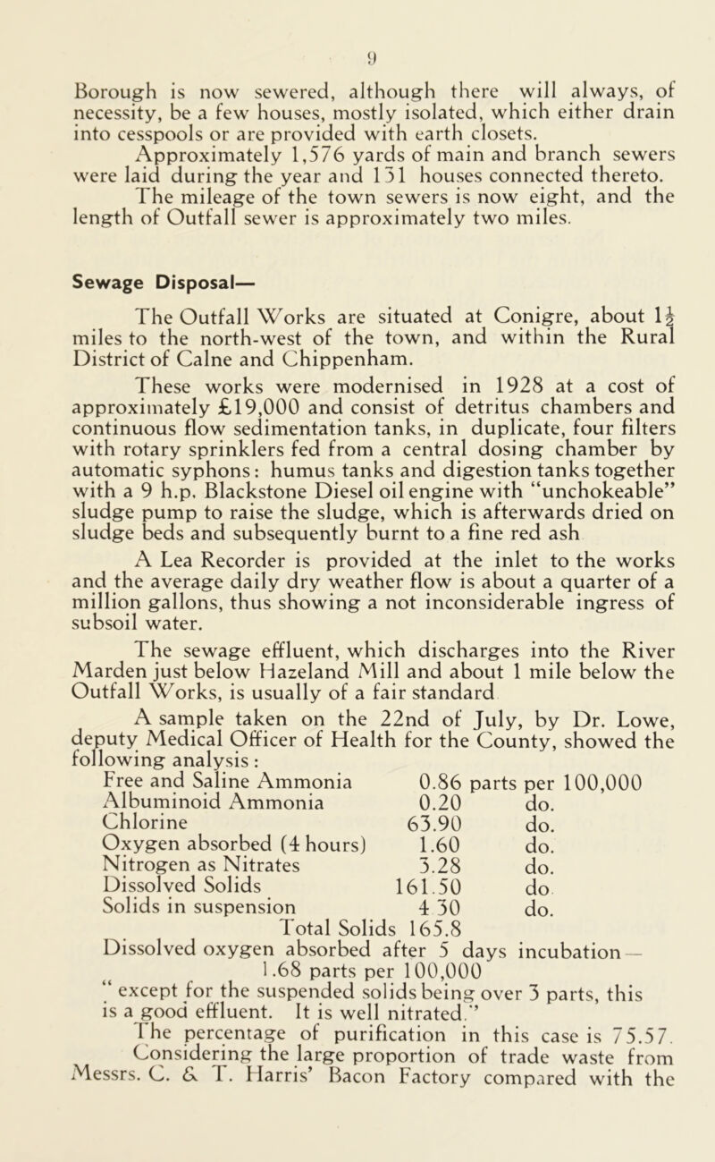 Borough is now sewered, although there will always, of necessity, be a few houses, mostly isolated, which either drain into cesspools or are provided with earth closets. Approximately 1,576 yards of main and branch sewers were laid during the year and 151 houses connected thereto. The mileage of the town sewers is now eight, and the length of Outfall sewer is approximately two miles. Sewage Disposal— The Outfall Works are situated at Conigre, about 1^ miles to the north-west of the town, and within the Rural District of Caine and Chippenham. These works were modernised in 1928 at a cost of approximately £19,000 and consist of detritus chambers and continuous flow sedimentation tanks, in duplicate, four filters with rotary sprinklers fed from a central dosing chamber by automatic syphons: humus tanks and digestion tanks together with a 9 h.p, Blackstone Diesel oilengine with “unchokeable” sludge pump to raise the sludge, which is afterwards dried on sludge beds and subsequently burnt to a fine red ash A Lea Recorder is provided at the inlet to the works and the average daily dry weather flow is about a quarter of a million gallons, thus showing a not inconsiderable ingress of subsoil water. The sewage effluent, which discharges into the River Marden just below Hazeland Mill and about 1 mile below the Outfall Works, is usually of a fair standard A sample taken on the 22nd of July, by Dr. Lowe, deputy Medical Officer of Health for the County, showed the following analysis : Free and Saline Ammonia 0.86 parts per 100,000 Albuminoid Ammonia 0.20 do. Chlorine 63.90 do. Oxygen absorbed (4 hours) 1.60 do. Nitrogen as Nitrates 3.28 do. Dissolved Solids 161.50 do Solids in suspension 4 30 do. Total Solids 165.8 Dissolved oxygen absorbed after 5 days incubation — 1.68 parts per 100,000 “ except for the suspended solids being over 3 parts, this is a good effluent. It is well nitrated.’’ 1 he percentage of purification in this case is 75.57. Considering the large proportion of trade waste from