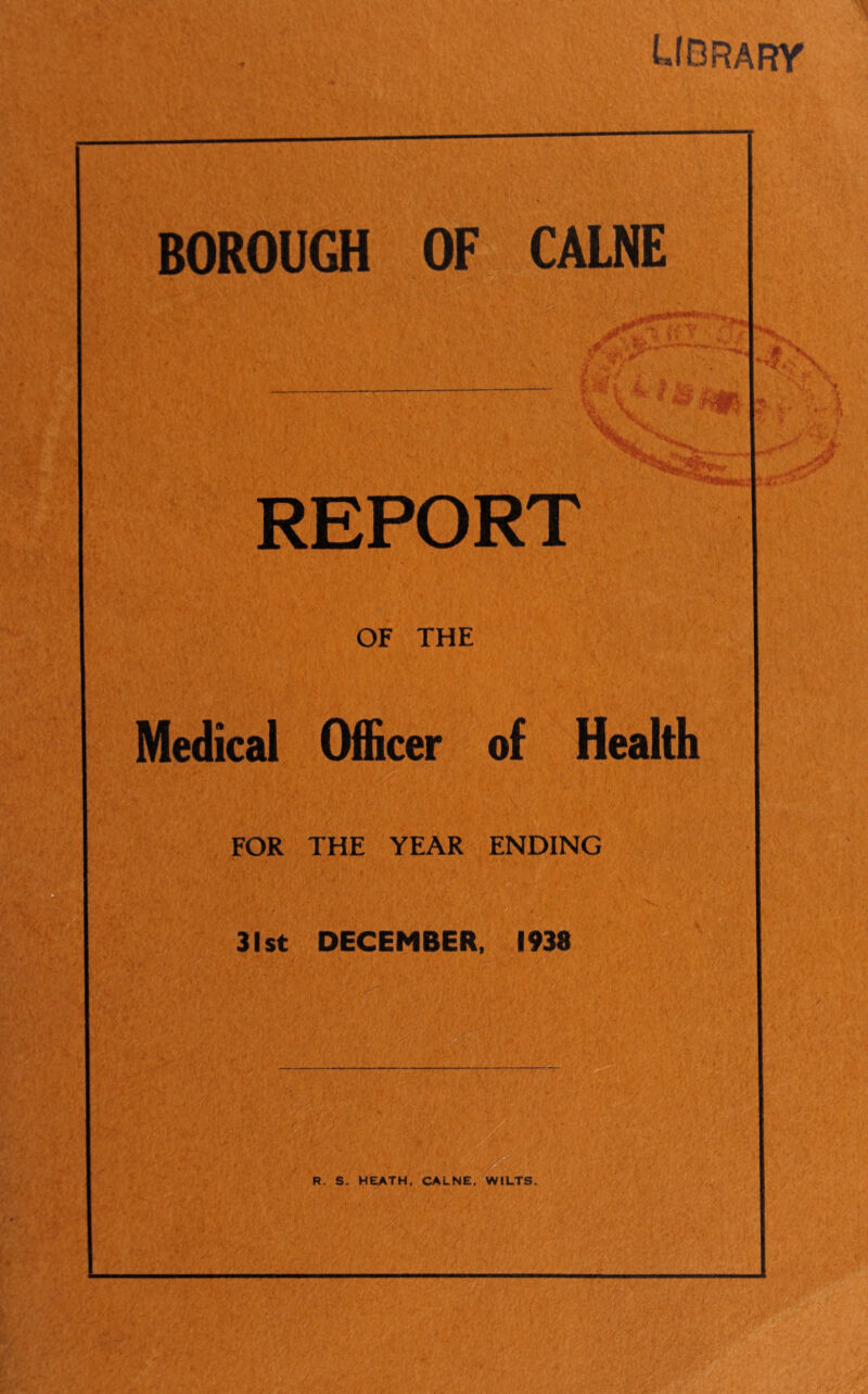 Udrary BOROUGH OF CALNE ,P *■ ’• *r- 3^, ** PC « REPORT OF THE Medical Officer of Health FOR THE YEAR ENDING 31st DECEMBER, 1938 R. S. HEATH, CALNE, WILTS. n