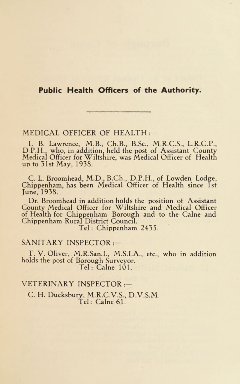 Public Health Officers of the Authority. MEDICAL OFFICER OF HEALTH :— I. B. Lawrence, M B., Ch.B., B.Sc., M.R.C.S., L.R.C.P., D.P.H., who, in addition, held the post of Assistant County Medical Officer for Wiltshire, was Medical Officer of Health up to 31st May, 1938. C. L. Broomhead, M.D., B.Ch., D.P.H., of Lowden Lodge, Chippenham, has been Medical Officer of Health since 1st June, 1938. Dr. Broomhead in addition holds the position of Assistant County Medical Officer for Wiltshire and Medical Officer of Health for Chippenham Borough and to the Caine and Chippenham Rural District Council. Tel: Chippenham 2455. SANITARY INSPECTOR — T. V. Oliver, M.R.San.l., M.S.I.A., etc., who in addition holds the post of Borough Surveyor. Tel: Caine 101. VETERINARY INSPECTOR:— C. H. Ducksbury, M.R.C.V.S., D.V.S.M. Tel: Caine 61.