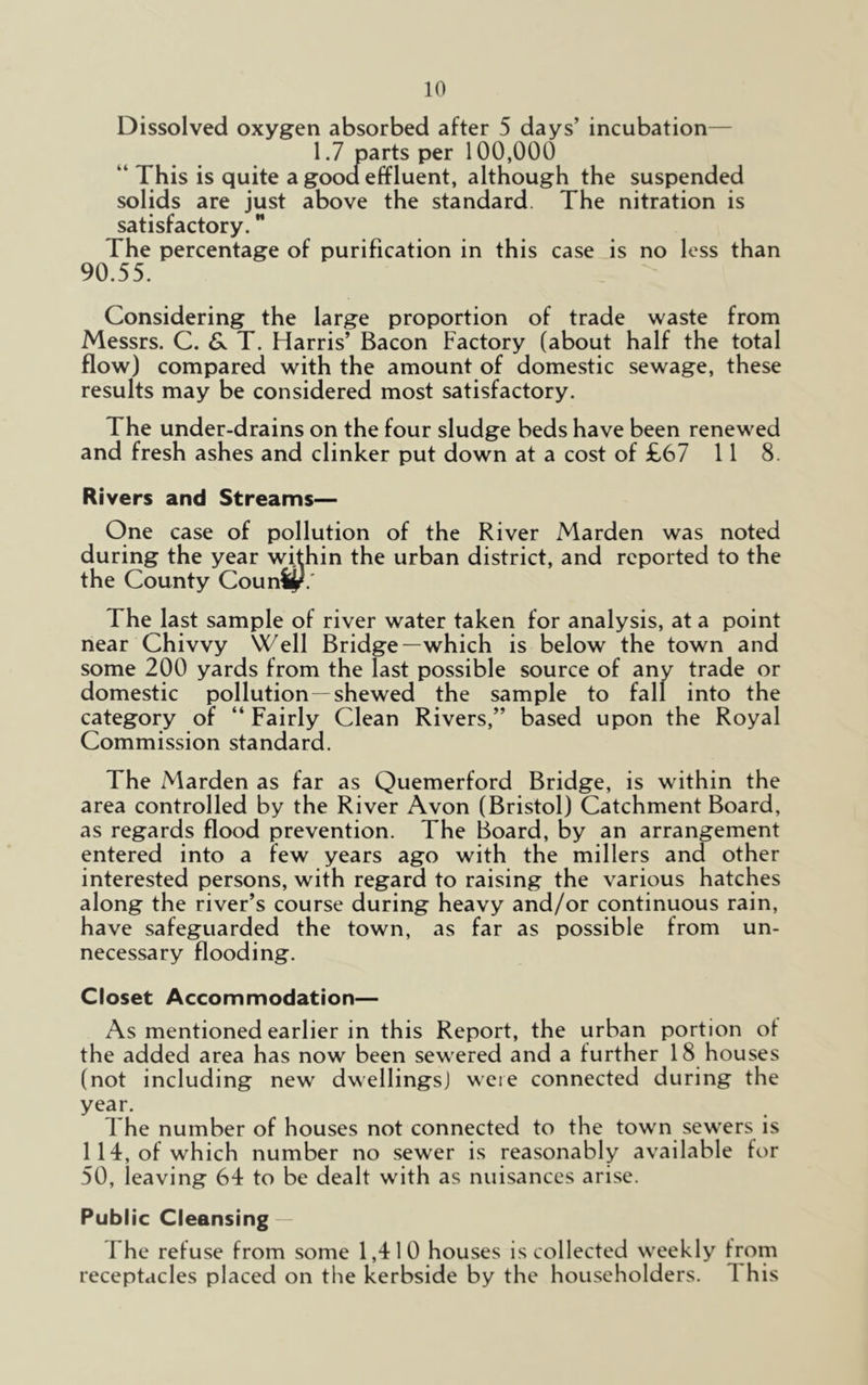Dissolved oxygen absorbed after 5 days’ incubation— 1.7 parts per 100,000 “ This is quite a good effluent, although the suspended solids are just above the standard The nitration is satisfactory. The percentage of purification in this case is no less than 90.55. Considering the large proportion of trade waste from Messrs. C. & T. Harris’ Bacon Factory (about half the total flow) compared with the amount of domestic sewage, these results may be considered most satisfactory. The under-drains on the four sludge beds have been renewed and fresh ashes and clinker put down at a cost of £67 11 8. Rivers and Streams— One case of pollution of the River Marden was noted during the year within the urban district, and reported to the the County CounSjf.' The last sample of river water taken for analysis, at a point near Chivvy Well Bridge—which is below the town and some 200 yards from the last possible source of any trade or domestic pollution —shewed the sample to fall into the category of “ Fairly Clean Rivers,” based upon the Royal Commission standard. The Marden as far as Quemerford Bridge, is within the area controlled by the River Avon (Bristol) Catchment Board, as regards flood prevention. The Board, by an arrangement entered into a few years ago with the millers and other interested persons, with regard to raising the various hatches along the river’s course during heavy and/or continuous rain, have safeguarded the town, as far as possible from un- necessary flooding. Closet Accommodation— As mentioned earlier in this Report, the urban portion ot the added area has now been sewered and a further 18 houses (not including new dwellings! were connected during the year. The number of houses not connected to the town sewers is 114, of which number no sewer is reasonably available for 50, leaving 64 to be dealt with as nuisances arise. Public Cleansing The refuse from some 1,410 houses is collected weekly from receptacles placed on the kerbside by the householders. 1 his
