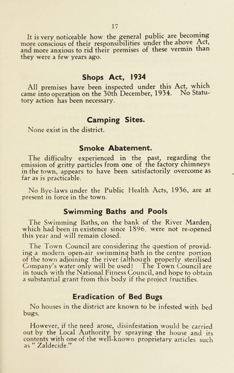 It is very noticeable how the general public are becoming more conscious of their responsibilities under the above Act, and more anxious to rid their premises of these vermin than they were a few years ago. Shops Act, 1934 All premises have been inspected under this Act, which came into operation on the 30th December, 1934. No Statu- tory action has been necessary. Camping Sites. None exist in the district. Smoke Abatement. The difficulty experienced in the past, regarding the emission of gritty particles from one of the factory chimneys in the town, appears to have been satisfactorily overcome as far as is practicable. No Bye-laws under the Public Health Acts, 1936, are at present in force in the town. Swimming Baths and Pools The Swimming Baths, on the bank of the River Marden, which had been inexistence since 1896, were not re-opened this year and will remain closed. The Town Council are considering the question of provid- ing a modern open-air swimming bath in the centre portion of the town adjoining the river (although properly sterilised Company’s water only will be used) The Town Council are in touch with the National Fitness Council, and hope to obtain a substantial grant from this body if the project fructifies. Eradication of Bed Bugs No houses in the district are known to be infested with bed bugs. However, if the need arose, disinfestation would be carried out by the Local Authority by spraying the house and its contents with one of the well-known proprietary articles such as “ Zaldecide.”