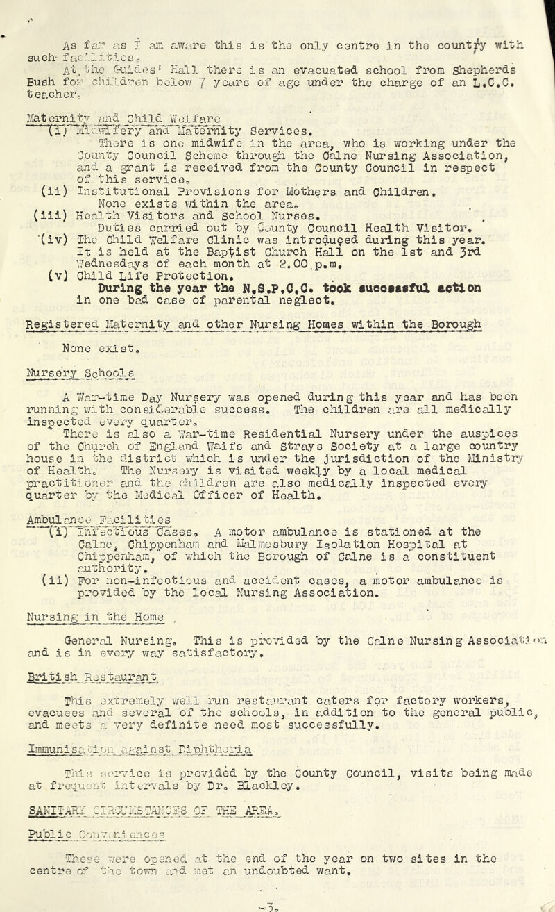 As far as I am aware this is the only centre in the country with such- facilitieso At_ the 6-uiclos* Hall there is an evacuated school from Shepherds Bush for children below 1 years of age under the cha.rge of an L*C,C. teachers, Maternity ^ued Child Welfare (T) liidwiife'ry and Maternity Services. There is one midwife in the area, v/ho is working under the County Council Scheme through the Caine Nursing Association, and a grant is received from the County Council in respect of this service^ (ii) Institutional Provisions for Mothers and Children, None exists within the area, (iii) Health Visitors and School Nurses. Duties carried out by County Council Health Visitor, ■(iv) The Child Welfare Clinic was introduced during this year. It is held at the Baptist Church HdLl on the 1st and 3rd Wednesdays of each month at 2.00.p,m, (v) Child Life Protection, During the year the N«S,P,C,C« took eueoeseful action in one ba.d case of parental neglect. Registered Maternlty and other NursingHomes within the Borough None exist. Nursery Schools A War-time Day Nursery was opened during this year and has been running with considerable success. The children are all medically inspected every quarter. There is also a Vfer-timo Residential Nursery under the auspices of the Church of England Waifs and strays Society at a large country house in the district which is under the jurisdiction of the Ministry of Heal the, The Nursery is visited week:|.y by a local medical practitioner and the children are also medically inspected every quarter by the Medical Officer of Health, Ambul oxi oy__EciCi li ti e s (iT~ThfeoeTbus’*''Uases, A motor ambulance is stationed at the Caine, Chippenham and ilalmesbury Isolation Hospital at Chippenham,of which the Borough of Colne is a constituent authority, (ii) For non-infectious and accident cases, a motor ambulance is provided by the local Nursing Association. Nursing in the Home G-eneral Nursing, This is provided by the Caine Nursing Associate, o and is in every way satisfa.ctory, British Restaurant This extremely well run restaurant caters for factory workers, evacuees and several of the schools, in addition to the general public^j and meets a very definite need most successfully, Immun i s a. t i (j n a. gai n s t Diphtheria Th_ia service is provided by the County Council, visits being made at frequent intervals by Dr, Blackley, SANITARJ GIR0UM3TANCSIS OF. THB AREA, Publi c 0071V.. n i en c o q Tlneae were opened at the end of the year on two sites in the centre of the tovrn and met an undoubted want.