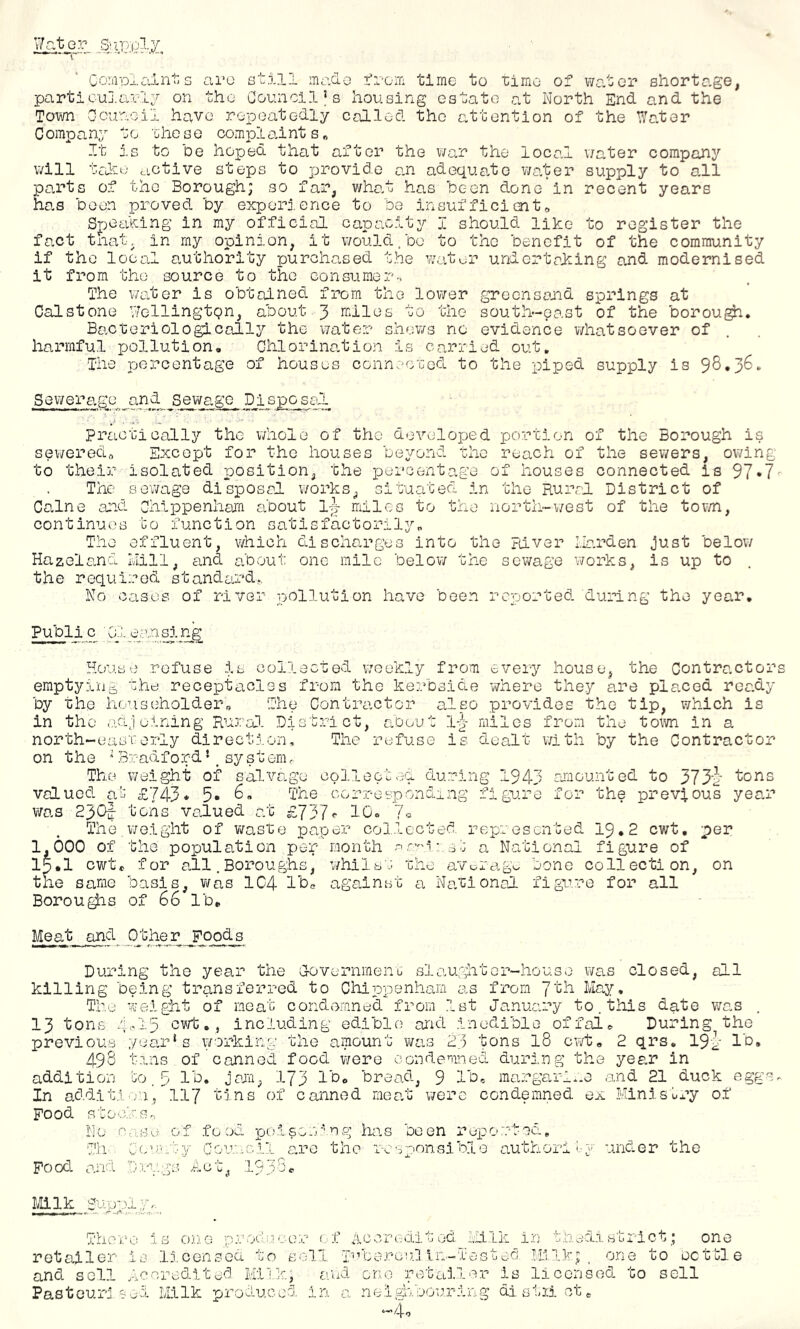 Gorai3laints are still made irom time to i;imo o? we.tor shortage, particuj.arli on the Council’s housing estate at Worth End and the Town Ocu'ooil have repeatedly called the attention of the Water C ompany t o 'Che s e compl ai nt s „ It j.s to be hoped that after the war the local v/ater company will tciliu active steps to provide a.n adequa.te v/ater supply to all parts of the Borough; so far, v/hat has been done'ln recent years has been proved by exporj. ence to be insuffici cnt Speaking in my official capacity I should like to register the fact tnat, in my opinion, it v/ould.be to the benefit of the community if the local a.uthority xcurchased the v/atur undertaking and modernised it from the source to the consumer^ The v/ater is obtained from the lower greensaiid springs at Cal stone V'/ellingtgn, about 3 rniles to the south-east of the borou^. Bacteriologically the water shews no evidence whatsoever of harmful pollution, Ghlorina.tion is carried out. The percentage of houses conneoTJed to the piped supply is 98,36, Sewerage and sewage P^i Practically the whole of the developed portion of the Borough is seweredrt Except for the houses beyond the reach of the sewers, owing to their isolated position, the percentage of houses connected la 91 The sewage disposal v/orks, situated in the Rural District of Caine aicd Ghippenliara about ij miles to the north-west of the town, continues i:o function satisfaotorily„ The effluent, v/hich discharges into the River I.ia.rden just below Hazel and Ivlill, and about one mile below the sewage works, is up to the required standeu'd.. Wo cases of river lyOllution have been reported during the year, Publi c 01 e.-\n si ng House refuse is collected weekly from every house, the Contractors emptying che receptacles from the kerbside -where they are placed ready by the householder^ The Contrcictor also provides the tip, vihich is in the adjoining Rural District, about 1-^- miles from the town in a north-easrerly directj.on. The refuse is dealt with by the Contractor on the ‘ Bradford’_ systerm. The weight of salvage collected during 1943 rimounted to 373g tons valued a'^ £?43* 5* corresponding figu.re for the previous year was 230J tons valued at £737«• 10, lo The,weight of waste paper collected represented 19,2 cwt, per 1,000 of the population per month r’^'i:.s:: a National figure of 15*1 cwt, for all. Boroughs, v/hilb/r the avuragu bone collection, on the same basis, v/as 1C4 Ihc against a Wa.tional figivro for all Borou^s of 66 lb. Meat and Other Foods During the year the G-overnmenij si aught or~ho-use was closed, all killing being transferred to Chippenham as from 7th Ma.y, The -weight of meat condemned from 1st January to. this date was 13 tons 415 ,, including edible arid inedible offal. During the previous year’s working the amount v/as 23 tons I8 cwt, 2 qrs, 19'1 lb 498 t-ins of conned food v/ero condenmed during the year in addition In additi vu, Food stock Sr, Wo rp-Lse Til. Oou Food and Ivlilk Gup-.)l7r. There 1 jO B Id, ■ 4ii7 j ajTi, t-j ns 173 lb, bread, 9 lb, margarl..e and 21 duck eggs of canned rnealo were condemned ex Ministry of G f f o oci nty Goun :VS Act, Dt.’-L s; nung htvs been r^po are the res-:>onslbl0 authoil under the 1 c There Is one procl.uver r f Accreditod Milk in thedistrict; one retailer is 1:.censed to soli p’bercu.l in-Testec. Hi.Ik; . one to settle and sell Accreditor! Milk; ruud one retailer is licensed to sell Pasteurised Milk produced in a nei;Aibouring dl strict, —4,