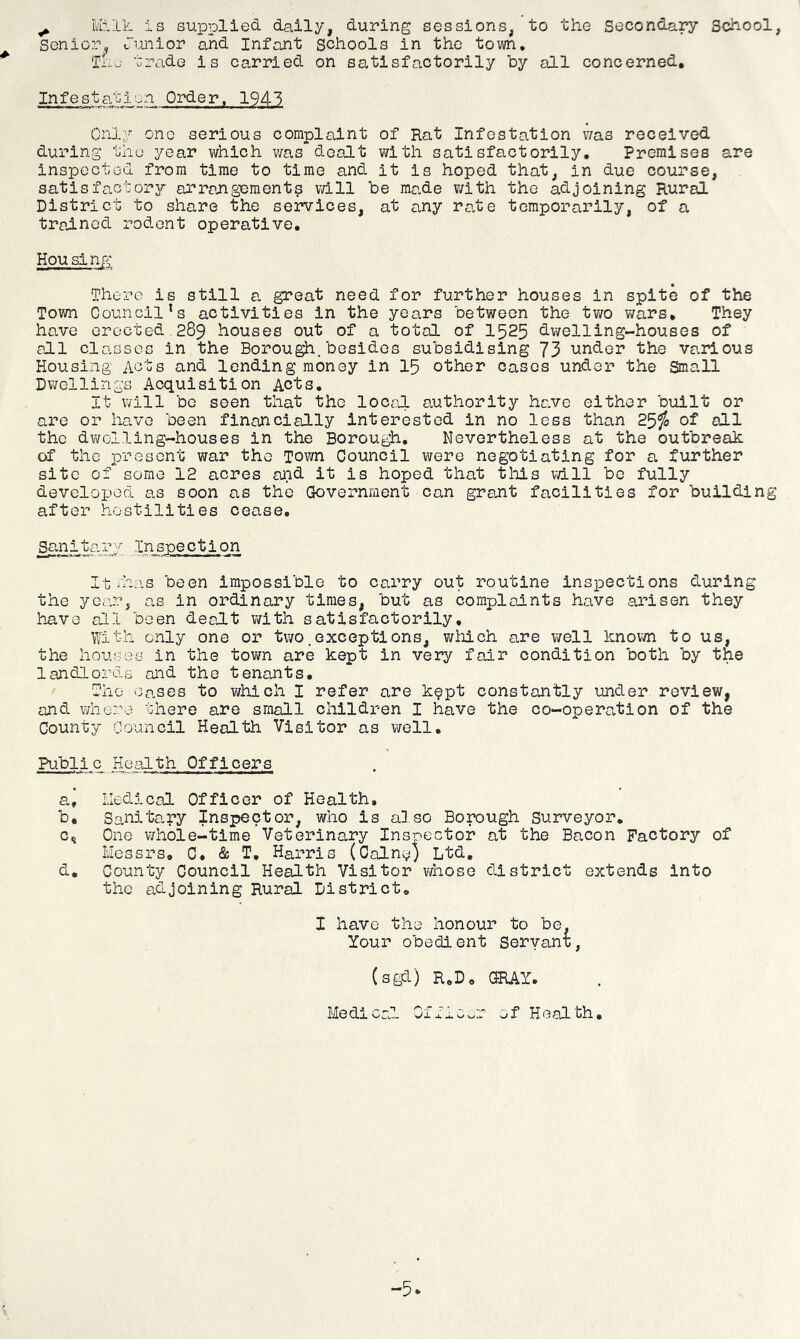 ^ Milk, is supplied daily, during sessions, to the Secondary School, Senior„ Tunior and Infant schools in the town, Tho trade is carried on satisfactorily by all concerned. Infestation Order. 1943 Only one serious complaint of Rat Infestation v/as received during thu year which was dealt with satisfactorily. Premises are inspected from time to time and it is hoped that, in due course, satisfactory arrangement? vdll be made with the adjoining Rural District to share the services, at any rate temporarily, of a trained rodent operative. Housing There is still a. great need for further houses in spite of the Town Council’s activities in the years between the two v;ars. They have erected 289 houses out of a total of I525 dwelling-houses of all classes in the Borough.besides subsidising 73 under the various Housing Acts and lending money in 15 other cases under the Small Dwellings Acquisition Acts, It will be seen that the loc^il authority ha.ve either built or are or have been financially interested in no less than 25^ of all the dwelling-houses in the Borough, Nevertheless at the outbreak of the present war the Town Council were negotiating for a further site of some 12 acres and it is hoped that this vdll be fully developed as soon as the Government can grant facilities for building after hostilities cease. _Snnita.ry Inspection It ilins been impossible to carry out routine Inspections during the year, as in ordinary times, but as complaints have arisen they have all been dealt with satisfactorily. With only one or two .exceptions, wliich are well knovm to us, the houses in the town are kept in very fair condition both by the landlords aid the tenants. The Oases to which I refer are k?pt constantly under review, and whore there are small clilldren I have the co-opercvtion of the County Council Health Visitor as well, Public Health Officers a. . Medical Officer of Health. b. Sanitary Inspector, who is also Borough Surveyor, c. One whole-time Veterinary Insieector at the Bacon Factory of Messrs, C, & T, Harris (Caine) Ltd, d. County Council Health Visitor whoso district extends into the adjoining Rural District, have the honour to be. Your obedient Servant, (sgd) R,D, GRAY, Medical Jl X J- of Health