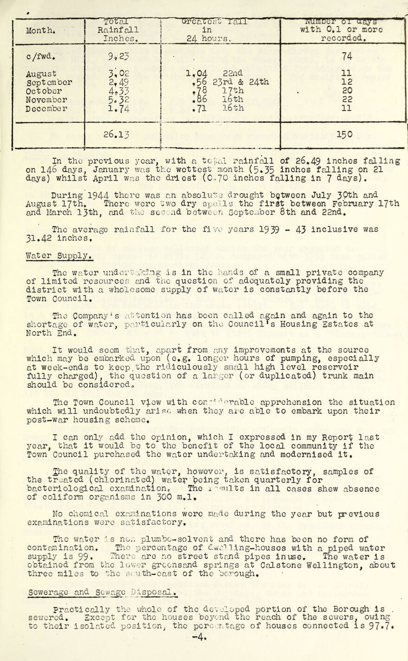 Month* • ■ Rainfall Inches, in 24 hours. with 0,1 or more recorded. c /fwd. 9.23 74 August 3,02 1,04 22nd 11 September 2,49 .50 23rd & 24th 12 October 4«33 •78 17th 20 November 5o32 ,06 16th 22 December 1.74 . ,71 16th 11 26.13 150 In the previous year, with a total rainf^l of 26*49 inches falling on 146 days. January was the wettest month (5*35 inches falling on 21 days) whilst April was the driest (Co70 inches falling in 7 days). During 1944 there was an absolute drought bgtween July nnd August 17th, There wore two dry spoils the first between February 17th and March 13th, and the soc.nd between September 8th and 22nd, The average rainfall for the five years 1939 - 43 inclusive was 31.42 inches. Water Supply, The water undoin:^m>ln.g is in the hande of a small private company of limited resources aJid the question of adequately providing the district with a wholesome supply of water is constantly before the Town Council. The Company's attention has been called again and again to the shortage of water, particularly on the Council’s Housing Estates at North End, It would seem tiiat, a.part from any improvements at the source which may be embarked upon (e.g, longer hours of pumping, especially at week-ends to keep.the ridiculously small high level reservoir fully charged), the question of a larger (or duplicated) trunk main should be considered^ The Town Council view with con'''arable apprehension the situation which will undoubtedly arise when they are able to embark upon their post-war housing scheme, I can only add the opinion, which I expressed in my Report lai.st year, that it would bo to the benefit of the local community if the Town Council purcha„sed the water undertaking and modernised it, the quality of the water, however, is satisfactory, samples of the treated (chlorinated) water being taken quarterly for bacteriological examinationr The i ■'suits in all cases shew absence of conform organisms in 3OO ra.l. No chemical examinations wore made during the year but previous examinations v/ere satisfactory. The v/ater is non piumbe-solvent and there has boon no form of contamination. The percentage of dwamng-housos with a piped water supply is 99* There are no street stand pipes inuse. The water is obtaaned from the lovver grconsajid springs at Calstone Wellington, about three miles to the si uth-oast of the borough. Sewerage and Sewa.ge Disposal. Practically the v/holo of the developed portion of the Borough is . sewered. Except for the houses beyond the reach of the sewers, owing to their isolated position, the porci:ntage of houses connected is 97*7» —4.