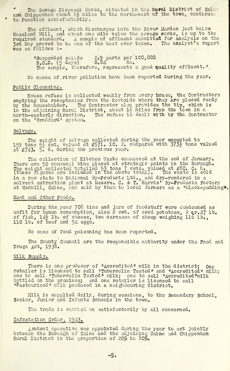 * The Sewage Disposal Works, situated in the Rural District of Colne and Chippenham about 1-^ miles to the north-west of the town, continues * to function satisfactorily. The effluent, which discharges into the River Jiilarden just below Hazoland Mill, and about one mile below the sewj^ge works, is up to the required standard, A sample of effluent submitted for analysis on the 3rd May proved to be one of the best ever taken* The analyst’s report was as follows Suspended solids 2*9 parts per 100,000 B.O.D, (5 days) O.84 do** The sample, therefore, represents a good quality effluent,. No cases of.river pollution have been reported during the year* Public Cleansing. House refuse is collected weekly from every house, the Contractors emptying the receptacles from the kerbside vjhere they are placed ready by the householder. The Contractor also provides the tip, which is in the adjoining Rural District, about 1-|- miles from the town in a north-easterly direction. The refuse is dealt with by the Contractor on the 'Bradford* system* Salvage. . The weight of salvage collected during the year amounted to 159 tons 5|- cwt, valued at £571. 10. 2, compared with 373f tons valued at £743* 5o 6, during the previous year. The collection of Kitchen Waste commenced at the end of January, There arc 50 communal bins placed at strategic points in the Borou^r The weight collected totcdled 53 tons 7 cvrts, valued at £80. 0. 6, (these figures are included in the above total). The waste is sold in a raw state to National By-products Ltd,, and dry-rendered in a solvent extraction plant at Messrs, C, & T. Harris' By-Products Factory at Wenhill, Caine, and sold by then to local farmers as a black-pudding». Meat and Other Foods, During the,year JOQ tins and jars of foodstuff were condemned as unfit for human consumption, also 2 cv/t. of seed potatoes, 2 qr,27 lb, of fish, 14-|- lb* of cheese, two carcases of sheep weighing lib lb*, 110 lb, of beef and 54 eggs. No case of food poisoning has been reported. The County Council are the responsible authority under the Food and Drugs Act, 1938. Milk Supply. There is one proLucer of Accredited milk in the district; One retailer is licensed to sell Tuberculin Tested and Accredited milk; one to sell Tuberculin Tested milk; one to sell Accreditedmilk bottled on the premises; and one retailer is licensed to sell Pasteurised milk produced in a nei^bourlng district. Milk is supplied dally, during sessions, to the Secondary School, Senior, Junior and Infants Schools in the tovm. The trade is carried on satisfactorily by all concerned. Infestation Order, 1943* Arodent operative, was appointed during the year to act jointly between the Borough of Caine and the adjoining Caine and Chippenham Rural District in the proportion of 20^ to 80^, -5