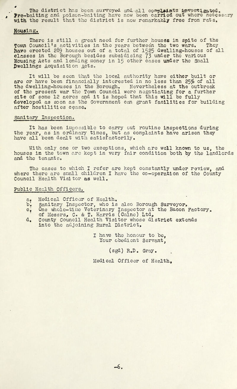 4 The district has been surveyed and-all jf' Pre-baiting and poison-baiting have now been carriod out where necessary v/ith the result that the district is now remarkably free from rats, Houaing, There is still a great need for further houses in spite of the Town Council’s activities in the years between the two wars. They have erected 289 houses out of a total of 1525 dwelling-houses of all classes in the Borough besides subsidising 73 under the various Housing Acts and lending money in 15 other cases under the Small dwellings Acquisition ActSc It will be seen that the local authority have either built or are or have been financially interested in no less than 25^» ot all the dwelling-houses in the Borough, Nevertheless at the outbreak of the present war the Town Council were negotiating for a further site of some 12 acres and it is hoped that this will be fully developed as soon as the C-overnment can grant facilities for building after hostilities cease* sanitary Inspection^ It has been impossible to carry out routine inspections during the year, as in ordinary times, but as complaints have arisen they have all been dealt with satisfactorily. With only one or two exceptions, which are well known to us, the houses in the town arc kept in very fair condition both bj the landlords and the tenants. The cases to which I refer are kept constantly under reviev/, and where there are small children I have the co-operation of the County Council Health Visitor as well. Public Health Officers, a* Medical Officor of Health, bl Sanitary Inspector, who is also Borough Surveyor, 0^ One vihole-time Veterinary Inspector at the Bacon Factory. of Messrs;, C, & T, Harris (Caine) .Ltd^ d* County Council Health Visitor whose district extends into the adjoining Rural District, I have the honour to be, Your obedient Servant, (sgd) R.D, Gray, Medical Officer of Health, —6,
