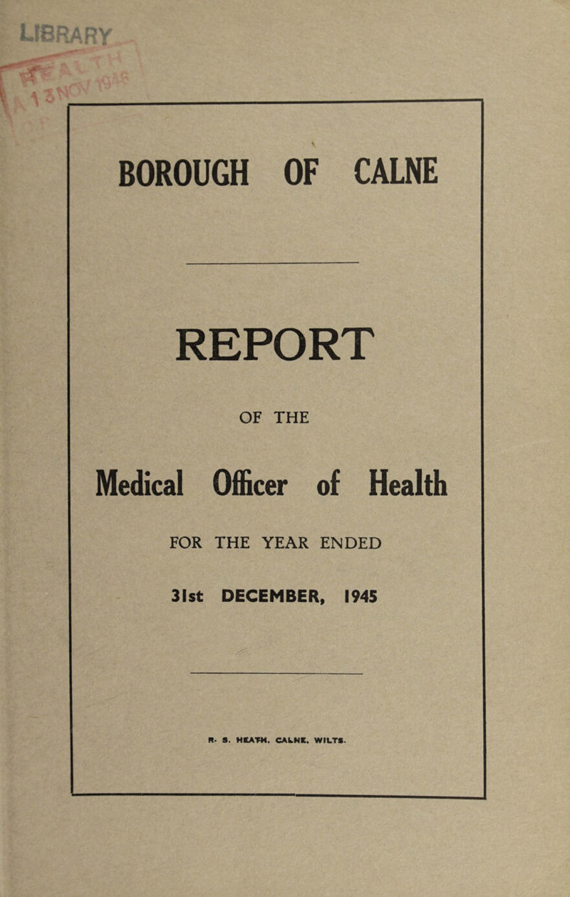 library BOROUGH OF CALNE REPORT OF THE Medical Officer of Health FOR THE YEAR ENDED 31st DECEMBER, 1945 R. S. HCATM. CAkNE. WILTS.