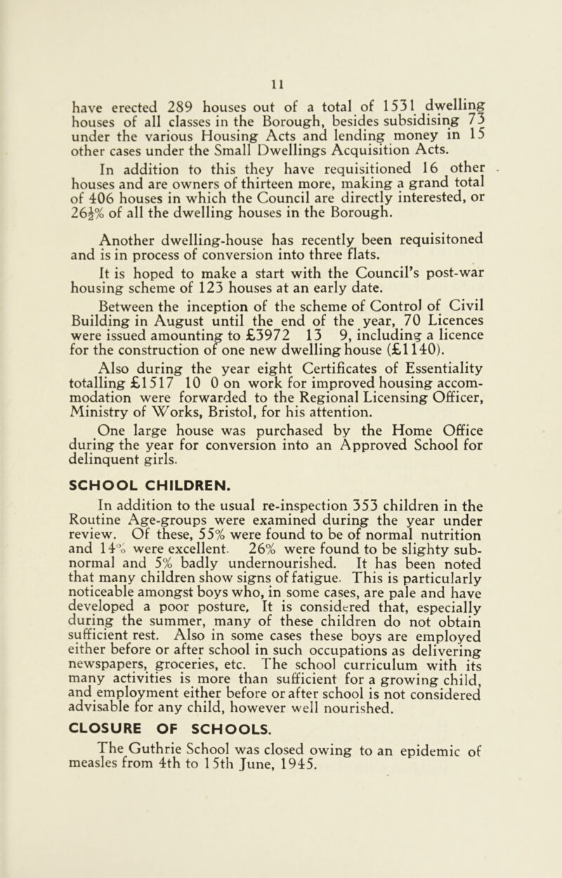 have erected 289 houses out of a total of 1531 dwelling houses of all classes in the Borough, besides subsidising 73 under the various Housing Acts and lending money in 15 other cases under the Small Dwellings Acquisition Acts. In addition to this they have requisitioned 16 other . houses and are owners of thirteen more, making a grand total of 406 houses in which the Council are directly interested, or 26i% of all the dwelling houses in the Borough. Another dwelling-house has recently been requisitoned and is in process of conversion into three flats. It is hoped to make a start with the Council’s post-war housing scheme of 123 houses at an early date. Between the inception of the scheme of Control of Civil Building in August until the end of the year, 70 Licences were issued amounting to £3972 13 9, including a licence for the construction of one new dwelling house (£1140). Also during the year eight Certificates of Essentiality totalling £1517 10 Oon work for improved housing accom- modation were forwarded to the Regional Licensing Officer, Ministry of Works, Bristol, for his attention. One large house was purchased by the Home Office during the year for conversion into an Approved School for delinquent girls. SCHOOL CHILDREN. In addition to the usual re-inspection 353 children in the Routine Age-groups were examined during the year under review. Of these, 55% were found to be of normal nutrition and 14% were excellent. 26% were found to be slighty sub- normal and 5% badly undernourished. It has been noted that many children show signs of fatigue. This is particularly noticeable amongst boys who, in some cases, are pale and have developed a poor posture. It is considered that, especially during the summer, many of these children do not obtain sufficient rest. Also in some cases these boys are employed either before or after school in such occupations as delivering newspapers, groceries, etc. The school curriculum with its many activities is more than sufficient for a growing child, and employment either before or after school is not considered advisable for any child, however well nourished. CLOSURE OF SCHOOLS. The Guthrie School was closed owing to an epidemic of measles from 4th to 15th June, 1945.