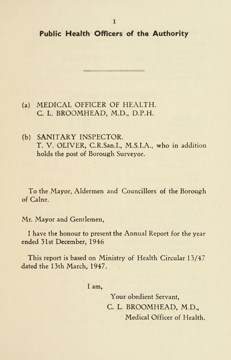 Public Health Officers of the Authority (a) MEDICAL OFFICER OF HEALTH. C. L. BROOMHEAD, M.D., D.P.H. (b) SANITARY INSPECTOR. T. V. OLIVER, C.R.San.I., M.S.I.A., who in addition holds the post of Borough Surveyor. To the Mayor, Aldermen and Councillors of the Borough of Caine. Mr. Mayor and Gentlemen, I have the honour to present the Annual Report for the year ended 31st December, 1946 This report is based on Ministry of Health Circular 13/47 dated the 13th March, 1947. I am, Your obedient Servant, C. L. BROOMHEAD, M.D., Medical Officer of Health.