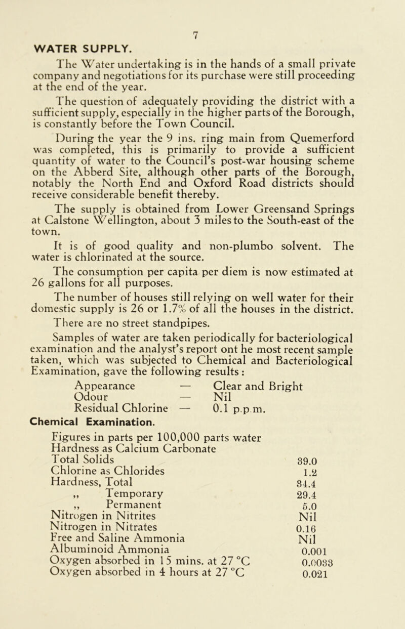 WATER SUPPLY. The Water undertaking is in the hands of a small private company and negotiations for its purchase were still proceeding at the end of the year. The question of adequately providing the district with a sufficient supply, especially in the higher parts of the Borough, is constantly before the Town Council. During the year the 9 ins. ring main from Quemerford was completed, this is primarily to provide a sufficient quantity of water to the Council’s post-war housing scheme on the Abberd Site, although other parts of the Borough, notably the North End and Oxford Road districts should receive considerable benefit thereby. The supply is obtained from Lower Greensand Springs at Calstone Wellington, about 3 miles to the South-east of the town. It is of good quality and non-plumbo solvent. The water is chlorinated at the source. The consumption per capita per diem is now estimated at 26 gallons for all purposes. The number of houses still relying on well water for their domestic supply is 26 or 1.7% of all the houses in the district. There are no street standpipes. Samples of water are taken periodically for bacteriological examination and the analyst’s report ont he most recent sample taken, which was subjected to Chemical and Bacteriological Examination, gave the following results : Appearance — Clear and Bright Odour — Nil Residual Chlorine — 0.1 p p m. Chemical Examination. Figures in parts per 100,000 parts water Hardness as Calcium Carbonate Total Solids 39.0 Chlorine as Chlorides 1.2 Hardness, Total 84.4 „ Temporary 29.4 ,, Permanent 5.0 Nitrogen in Nitrites Nil Nitrogen in Nitrates 0.16 Free and Saline Ammonia Nil Albuminoid Ammonia 0.001 Oxygen absorbed in 15 mins, at 27 °C 0.0033 Oxygen absorbed in 4 hours at 27 °C 0.021