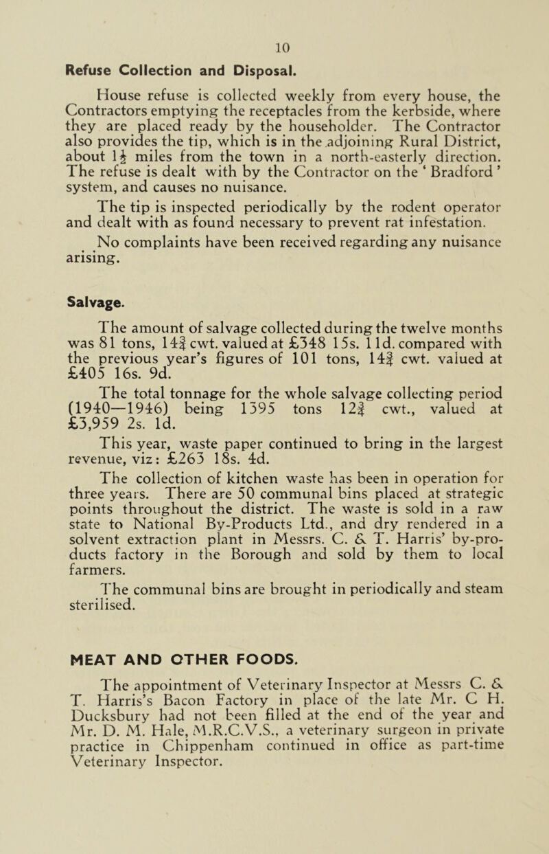 Refuse Collection and Disposal. House refuse is collected weekly from every house, the Contractors emptying the receptacles from the kerbside, where they are placed ready by the householder. The Contractor also provides the tip, which is in the adjoining Rural District, about 1£ miles from the town in a north-easterly direction. The refuse is dealt with by the Contractor on the ‘ Bradford ’ system, and causes no nuisance. The tip is inspected periodically by the rodent operator and dealt with as found necessary to prevent rat infestation. No complaints have been received regardingany nuisance arising. Salvage. The amount of salvage collected during the twelve months was 81 tons, 14f cwt. valued at £348 15s. lid. compared with the previous year’s figures of 101 tons, 14| cwt. valued at £405 16s. 9d. The total tonnage for the whole salvage collecting period (1940—1946) being 1395 tons 12f cwt., valued at £3,959 2s. Id. This year, waste paper continued to bring in the largest revenue, viz: £263 18s. 4d. The collection of kitchen waste has been in operation for three years. There are 50 communal bins placed at strategic points throughout the district. The waste is sold in a raw state to National By-Products Ltd., and dry rendered in a solvent extraction plant in Messrs. C. & T. Harris’ by-pro- ducts factory in the Borough and sold by them to local farmers. The communal bins are brought in periodically and steam sterilised. MEAT AND OTHER FOODS. The appointment of Veterinary Inspector at Messrs C. 6, T. Harris’s Bacon Factory in place of the late Mr. C H. Ducksbury had not been filled at the end of the year and Mr. D. M. Hale, M.R.C.V.S., a veterinary surgeon in private practice in Chippenham continued in office as part-time Veterinary Inspector.