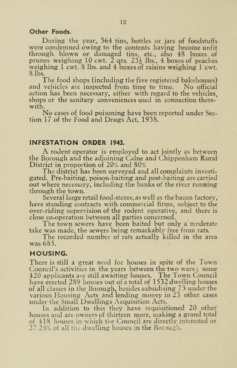 Other Foods. During the year, 364 tins, bottles or jars of foodstuffs were condemned owing to the contents having become unfit through blown or damaged tins, etc., also 48 boxes of prunes weighing 10 cwt. 2 qrs. 23J lbs., 4 boxes of peaches weighing 1 cwt. 8 lbs. and 4 boxes of raisins weighing 1 cwt. 8 lbs* The food shops (including the five registered bakehouses) and vehicles are inspected from time to time. No official action has been necessary, either with regard to the vehicles, shops or the sanitary conveniences used in connection there- with. No cases of food poisoning have been reported under Sec- tion 17 of the Food and Drugs Act, 1938. INFESTATION ORDER 1943. A rodent operator is employed to act jointly as between the Borough and the adjoining Caine and Chippenham Rural District in proportion of 20% and 80% The district has been surveyed and all complaints investi- gated. Pre-baiting, poison-baiting and post-baiting are carried out where necessary, including the banks of the river running through the town. Several large retail food-stores, as well as the bacon factory, have standing contracts with commercial firms, subject to the over-riding supervision of the rodent operative, and there is close co-operation between all parties concerned. The town sewers have been baited but only a moderate take was made, the sewers being remarkably free from rats. The recorded number of rats actually killed in the area was 685. HOUSING. There is still a great need for houses in spite of the Town Council’s activities in the years between the two wars ; some 420 applicants are still awaiting houses. The Town Council have erected 289 houses out of a total of 1532 dwelling houses of all classes in the Borough, besides subsidising 73 under the various Housing Acts and lending money in 23 other cases under the Small Dwellings Acquisition Acts. In addition to this they have requisitioned 20 other houses and are owners of thirteen more, making a grand total of 418 houses in which the Council are directly interested or 27.28% of all the dwelling houses in the Borough.