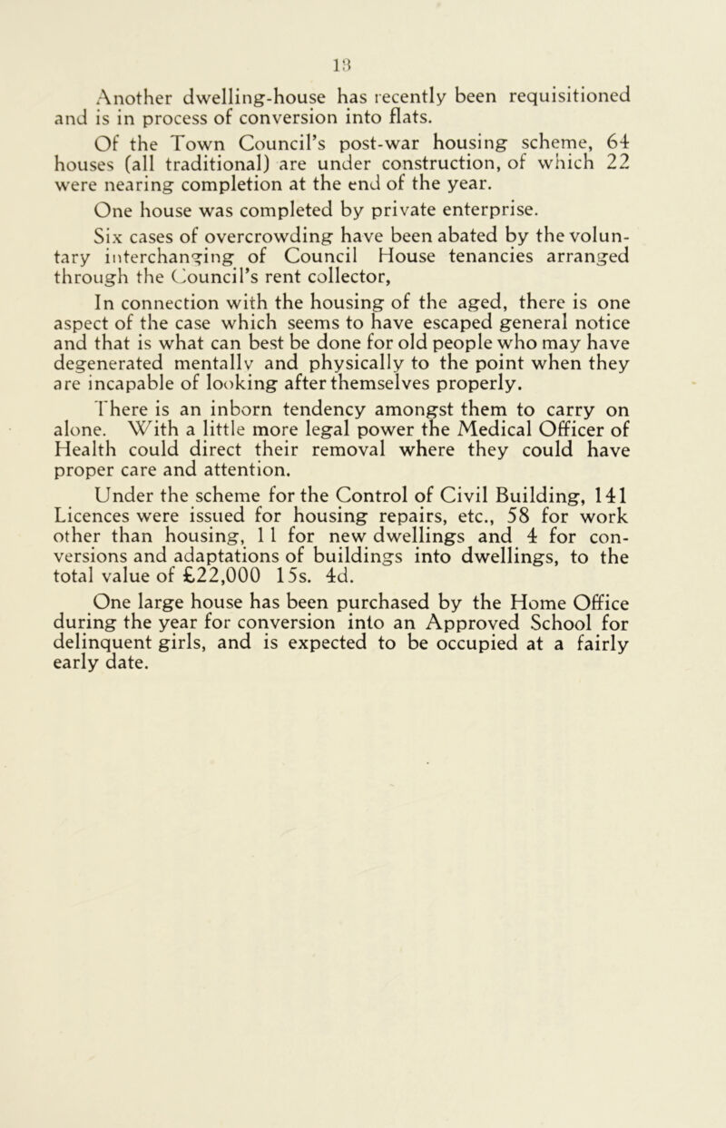 Another dwelling-house has recently been requisitioned and is in process of conversion into flats. Of the Town Council’s post-war housing scheme, 64 houses (all traditional) are under construction, of which 22 were nearing completion at the end of the year. One house was completed by private enterprise. Six cases of overcrowding have been abated by the volun- tary interchanging of Council House tenancies arranged through the Council’s rent collector, In connection with the housing of the aged, there is one aspect of the case which seems to have escaped general notice and that is what can best be done for old people who may have degenerated mentally and physically to the point when they are incapable of looking after themselves properly. There is an inborn tendency amongst them to carry on alone. With a little more legal power the Medical Officer of Health could direct their removal where they could have proper care and attention. Under the scheme for the Control of Civil Building, 141 Licences were issued for housing repairs, etc., 58 for work other than housing, 11 for new dwellings and 4 for con- versions and adaptations of buildings into dwellings, to the total value of £22,000 15s. 4d. One large house has been purchased by the Home Office during the year for conversion into an Approved School for delinquent girls, and is expected to be occupied at a fairly early date.