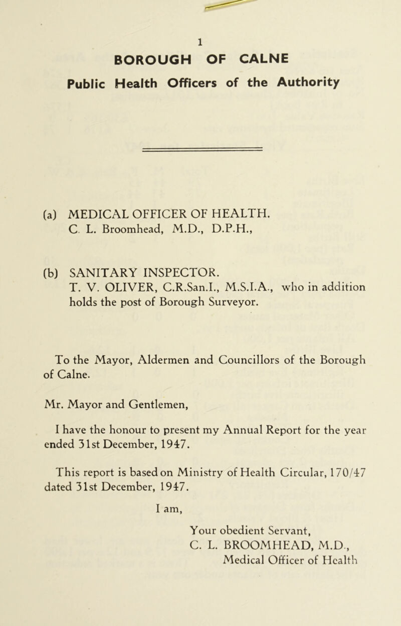 BOROUGH OF CALNE Public Health Officers of the Authority (a) MEDICAL OFFICER OF HEALTH. C L. Broomhead, M.D., D.P.H., (b) SANITARY INSPECTOR. T. V. OLIVER, C.R.San.I., M.S.I.A., who in addition holds the post of Borough Surveyor. To the Mayor, Aldermen and Councillors of the Borough of Caine. Mr. Mayor and Gentlemen, I have the honour to present my Annual Report for the year ended 31st December, 1947. This report is based on Ministry of Health Circular, 170/47 dated 31st December, 1947. I am, Your obedient Servant, C. L. BROOMHEAD, M.D., Medical Officer of Health