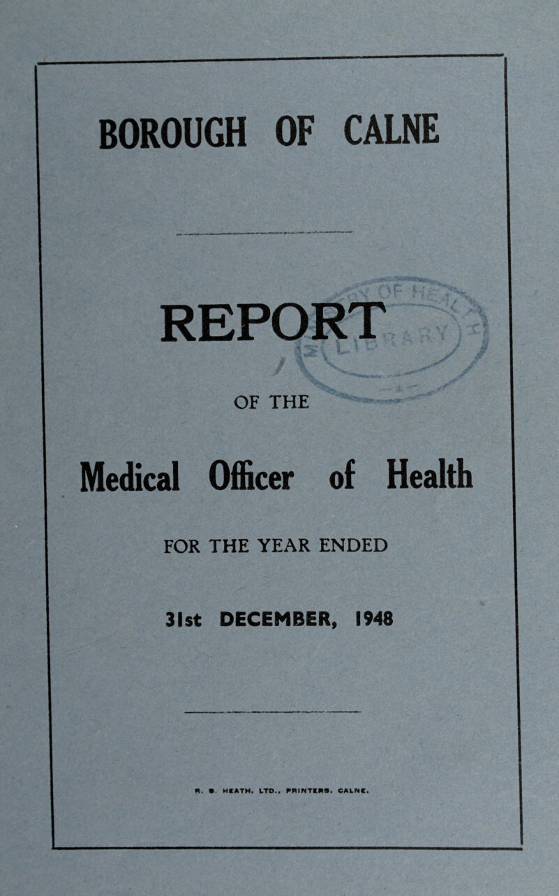 BOROUGH OF CALNE REPORT OF THE Medical Officer of Health FOR THE YEAR ENDED 31st DECEMBER, 1948 R. •. HKATH. LTD.. PRINTERS. CALNC.