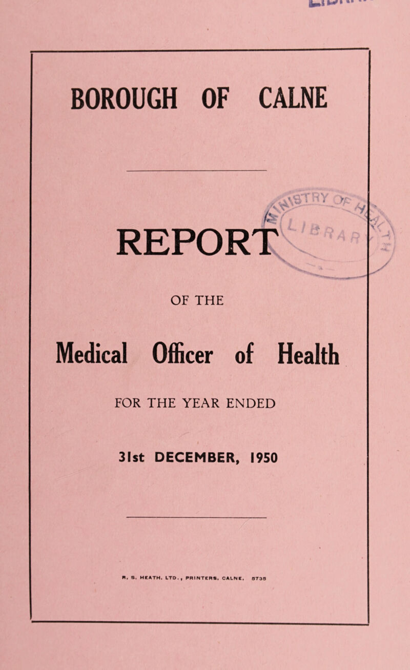 BOROUGH OF CALNE REPORT OF THE Medical Officer of Health FOR THE YEAR ENDED I 31st DECEMBER, 1950 R. S. HCATH. LTD., PRINTERS. CALNE. 0733