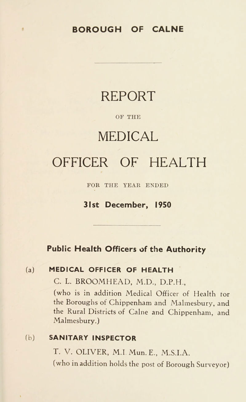 REPORT OF THE MEDICAL OFFICER OF HEALTH FOR THE YEAR ENDED 31 st December, 1950 Public Health Officers of the Authority (a) MEDICAL OFFICER OF HEALTH C. L. BROOMHEAD, M.D., D.P.H., (who is in addition Medical Officer of Health tor the Boroughs of Chippenham and Malmesbury, and the Rural Districts of Caine and Chippenham, and Malmesbury.) (b) % SANITARY INSPECTOR T. V. OLIVER, M.I Mun.E., M.S.I.A. (who in addition holds the post of Borough Surveyor)
