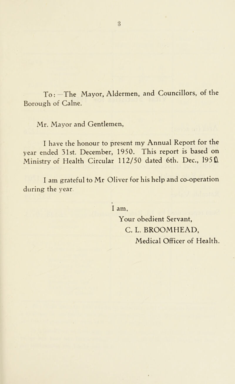 To:—The Mayor, Aldermen, and Councillors, of the Borough of Caine. Mr. Mayor and Gentlemen, I have the honour to present my Annual Report for the year ended 31st. December, 1950. This report is based on Ministry of Health Circular 112/50 dated 6th. Dec., 195 0. I am grateful to Mr Oliver for his help and co-operation during the year. I am, Your obedient Servant, C. L. BROOMHEAD, Medical Officer of Health.