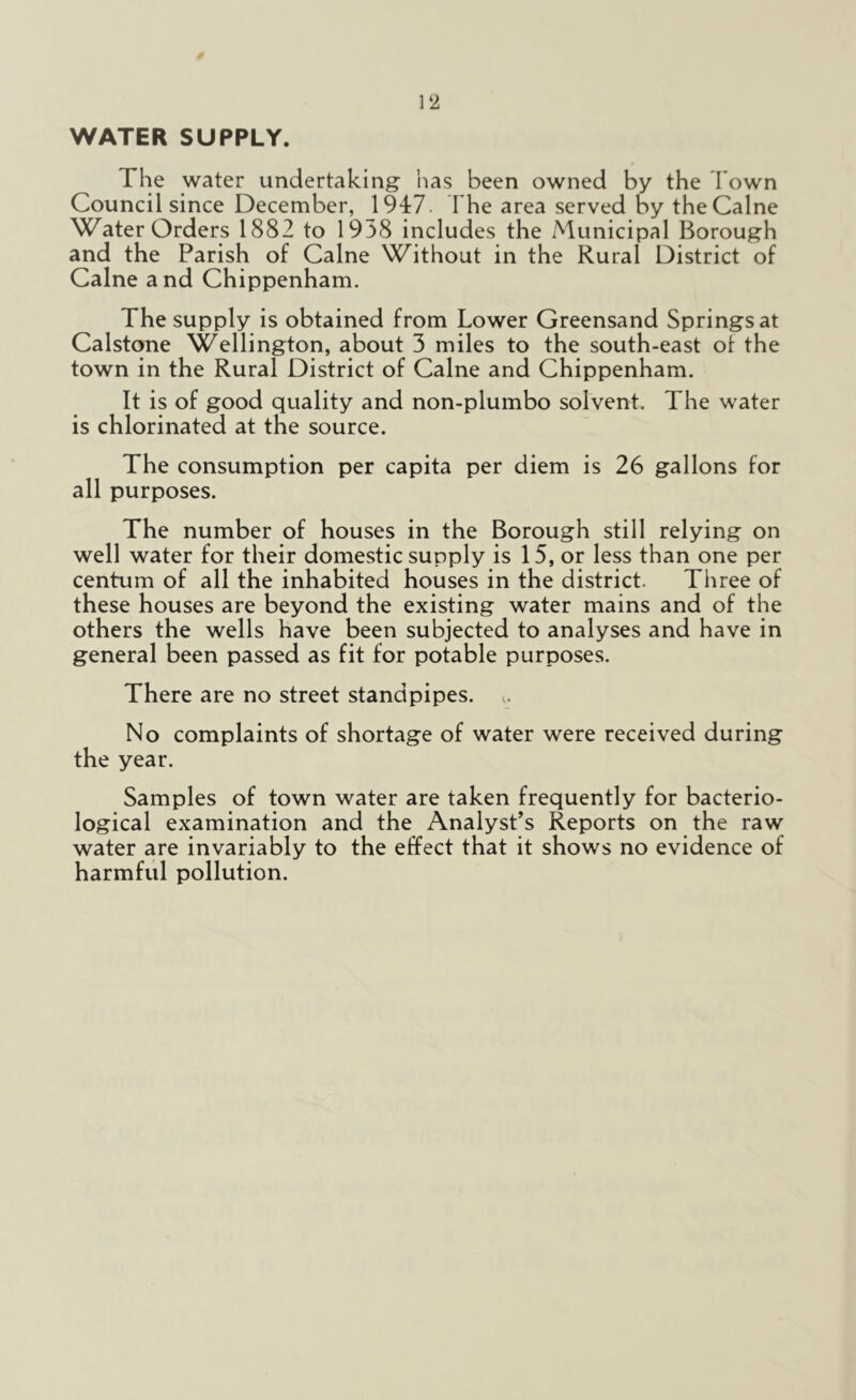 WATER SUPPLY. The water undertaking has been owned by the Town Council since December, 1947. The area served by the Caine Water Orders 1882 to 1938 includes the Municipal Borough and the Parish of Caine Without in the Rural District of Caine and Chippenham. The supply is obtained from Lower Greensand Springs at Calstone Wellington, about 3 miles to the south-east ol the town in the Rural District of Caine and Chippenham. It is of good quality and non-plumbo solvent. The water is chlorinated at the source. The consumption per capita per diem is 26 gallons for all purposes. The number of houses in the Borough still relying on well water for their domestic supply is 15, or less than one per centum of all the inhabited houses in the district. Three of these houses are beyond the existing water mains and of the others the wells have been subjected to analyses and have in general been passed as fit for potable purposes. There are no street standpipes. No complaints of shortage of water were received during the year. Samples of town water are taken frequently for bacterio- logical examination and the Analyst’s Reports on the raw water are invariably to the effect that it shows no evidence of harmful pollution.