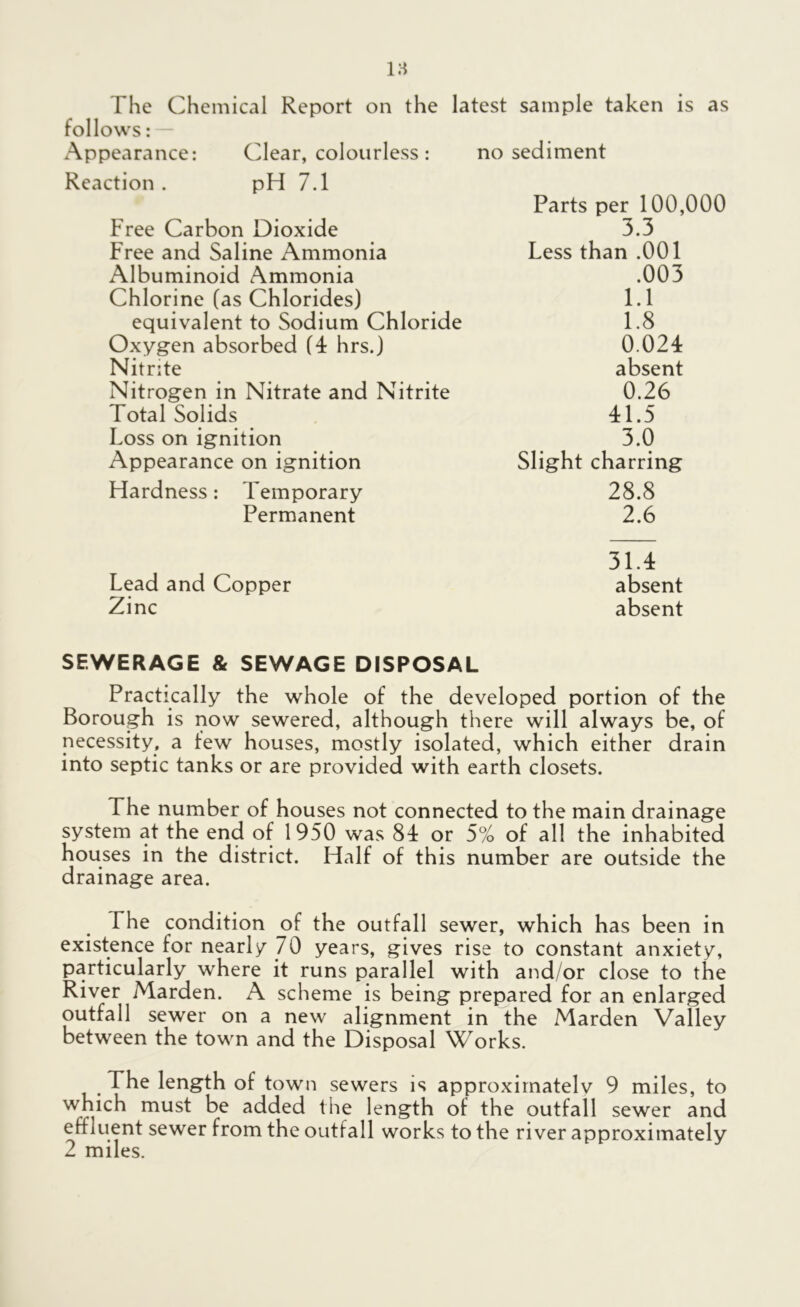 follows: x\ppearance: Clear, colourless : no sediment Reaction . pH 7.1 Free Carbon Dioxide Free and Saline Ammonia Albuminoid Ammonia Chlorine (as Chlorides) equivalent to Sodium Chloride Oxygen absorbed (4 hrs.) Nitrite Nitrogen in Nitrate and Nitrite Total Solids Loss on ignition Appearance on ignition Hardness: Temporary Permanent Parts per 100,000 3.3 Less than .001 .003 1.1 1.8 0.024 absent 0.26 41.5 3.0 Slight charring 28.8 2.6 Lead and Copper Zinc 31.4 absent absent SEWERAGE & SEWAGE DISPOSAL Practically the whole of the developed portion of the Borough is now sewered, although there will always be, of necessity, a few houses, mostly isolated, which either drain into septic tanks or are provided with earth closets. The number of houses not connected to the main drainage system at the end of 1950 was 84 or 5% of all the inhabited houses in the district. Half of this number are outside the drainage area. The condition of the outfall sewer, which has been in existence for nearly 70 years, gives rise to constant anxiety, particularly where it runs parallel with and/or close to the River Marden. A scheme is being prepared for an enlarged outfall sewer on a new alignment in the Marden Valley between the town and the Disposal Works. The length of town sewers is approximated 9 miles, to which must be added the length of the outfall sewer and effluent sewer from the outfall works to the river approximately 2 miles.