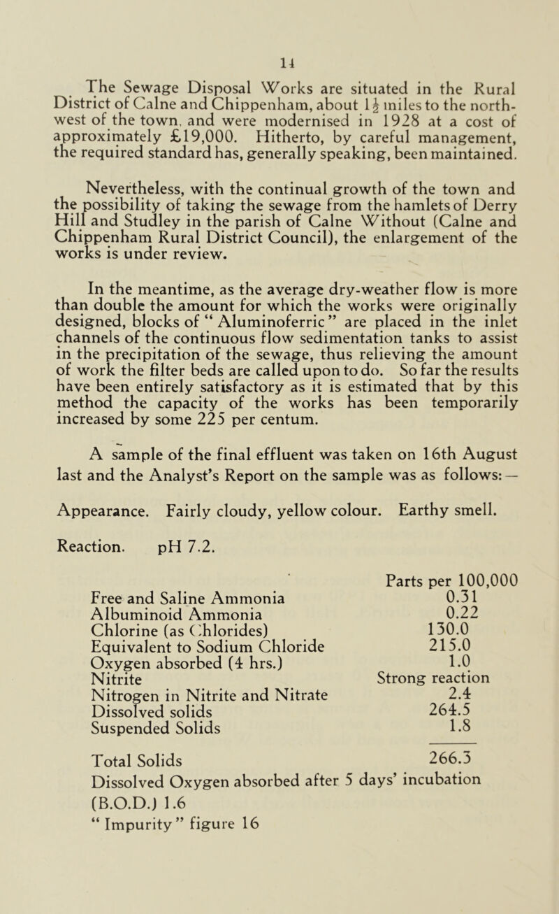 The Sewage Disposal Works are situated in the Rural District of Caine and Chippenham, about 1 \ miles to the north- west of the town, and were modernised in 1928 at a cost of approximately £19,000. Hitherto, by careful management, the required standard has, generally speaking, been maintained. Nevertheless, with the continual growth of the town and the possibility of taking the sewage from the hamlets of Derry Hill and Studley in the parish of Caine Without (Caine and Chippenham Rural District Council), the enlargement of the works is under review. In the meantime, as the average dry-weather flow is more than double the amount for which the works were originally designed, blocks of “ Aluminoferric ” are placed in the inlet channels of the continuous flow sedimentation tanks to assist in the precipitation of the sewage, thus relieving the amount of work the filter beds are called upon to do. So far the results have been entirely satisfactory as it is estimated that by this method the capacity of the works has been temporarily increased by some 225 per centum. A sample of the final effluent was taken on 16th August last and the Analyst’s Report on the sample was as follows: — Appearance. Fairly cloudy, yellow colour. Earthy smell. Reaction. pH 7.2. Parts per 100,000 Free and Saline Ammonia 0.31 Albuminoid Ammonia 0.22 Chlorine (as Chlorides) 130.0 Equivalent to Sodium Chloride 215.0 Oxygen absorbed (4 hrs.) 1.0 Nitrite Strong reaction Nitrogen in Nitrite and Nitrate 2.4 Dissolved solids 264.5 Suspended Solids 1.8 Total Solids 266.3 Dissolved Oxygen absorbed after 5 days’ incubation (B.O.D.) 1.6 “ Impurity” figure 16