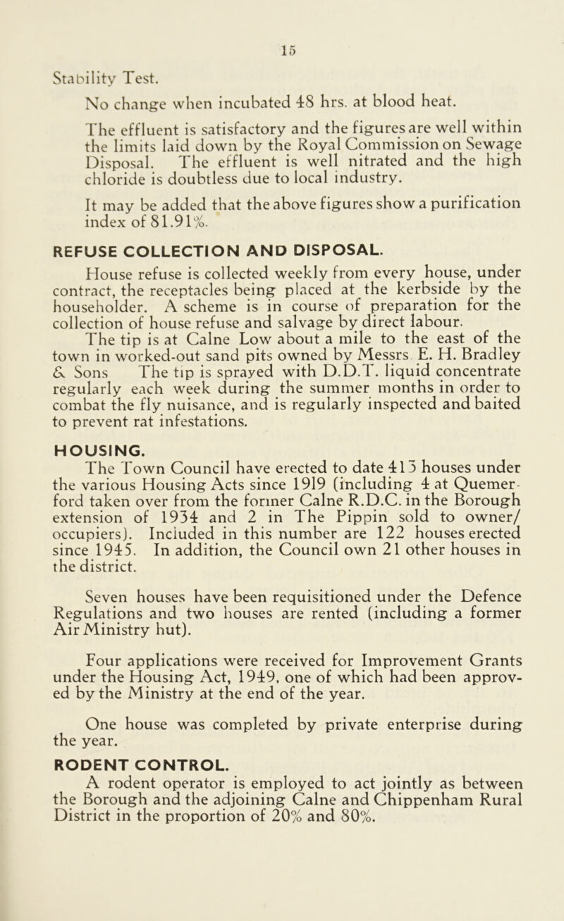 Stability Test. No change when incubated 48 hrs. at blood heat. The effluent is satisfactory and the figures are well within the limits laid down by the Royal Commission on Sewage Disposal. The effluent is well nitrated and the high chloride is doubtless due to local industry. It may be added that the above figures show a purification index of 81.91%. REFUSE COLLECTION AND DISPOSAL. House refuse is collected weekly from every house, under contract, the receptacles being placed at the kerbside by the householder. A scheme is in course of preparation for the collection of house refuse and salvage by direct labour. The tip is at Caine Low about a mile to the east of the town in worked-out sand pits owned by Messrs E. H. Bradley & Sons The tip is sprayed with D.D.T. liquid concentrate regularly each week during the summer months in order to combat the fly nuisance, and is regularly inspected and baited to prevent rat infestations. HOUSING. The Town Council have erected to date 413 houses under the various Housing Acts since 1919 (including 4 at Quemer ford taken over from the former Caine R.D.C. in the Borough extension of 1934 and 2 in The Pippin sold to owner/ occupiers). Included in this number are 122 houses erected since 1945. In addition, the Council own 21 other houses in the district. Seven houses have been requisitioned under the Defence Regulations and two houses are rented (including a former Air Ministry hut). Four applications were received for Improvement Grants under the Housing Act, 1949, one of which had been approv- ed by the Ministry at the end of the year. One house was completed by private enterprise during the year. RODENT CONTROL. A rodent operator is employed to act jointly as between the Borough and the adjoining Caine and Chippenham Rural District in the proportion of 20% and 80%.