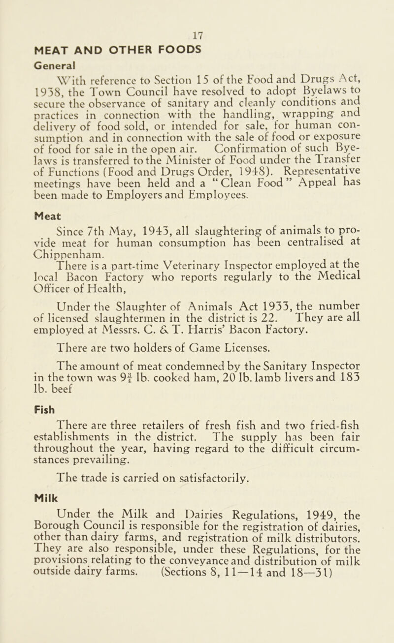 MEAT AND OTHER FOODS General With reference to Section 15 of the Food and Drugs Act, 1938, the Town Council have resolved to adopt Byelaws to secure the observance of sanitary and cleanly conditions and practices in connection with the handling, wrapping and delivery of food sold, or intended for sale, for human con- sumption and in connection with the sale of food or exposure of food for sale in the open air. Confirmation of such Bye- laws is transferred to the Minister of Food under the 1 ransfer of Functions (Food and Drugs Order, 1948). Representative meetings have been held and a “ Clean Food ” Appeal has been made to Employers and Employees. Meat Since 7th May, 1943, all slaughtering of animals to pro- vide meat for human consumption has been centralised at Chippenham. There is a part-time Veterinary Inspector employed at the local Bacon Factory who reports regularly to the Medical Officer of Health, Under the Slaughter of Animals Act 1933, the number of licensed slaughtermen in the district is 22. They are all employed at Messrs. C. & T. Harris’ Bacon Factory. There are two holders of Game Licenses. The amount of meat condemned by the Sanitary Inspector in the town was 9f lb. cooked ham, 20 lb. lamb livers and 183 lb. beef Fish There are three retailers of fresh fish and two fried-fish establishments in the district. The supply has been fair throughout the year, having regard to the difficult circum- stances prevailing. The trade is carried on satisfactorily. Milk Under the Milk and Dairies Regulations, 1949, the Borough Council is responsible for the registration of dairies, other than dairy farms, and registration of milk distributors. They are also responsible, under these Regulations, for the provisions relating to the conveyance and distribution of milk outside dairy farms. (Sections 8, 11 — 14 and 18—31)