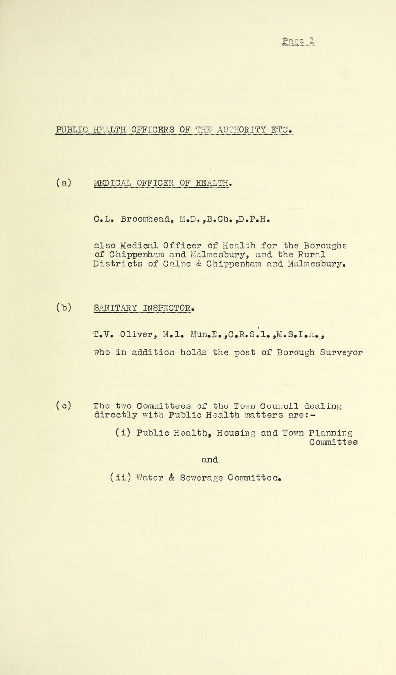 Par-:e 1 PUBLIC HE.flLTH OFFICERS OF THE AUTHORITY ETC!. (a) i'lBDICAL OFFICER OF HEALTH. O.L. Brooraheadj M*D. ,B.Gb, ^•P.H, also Medical Officer of Health for the Boroughs of Chippenham and Mialmeshury, and the Rural Districts of Caine & Chippenham and Malmesbury. (b) SAI^ITMY IHSPDGTOR. \ T.V. Oliver, M.l. Mun.E.,O.R.S.1.,M.S.I.A., who in addition holds the post of Borough Surveyor (c) The two Committees of the Town Council dealing directly Yi'ith Public Health matters are:- (i) Public Health, Housing and Tov/n Planning Committee and (ii) Wa.ter & Sewerage Coinmittee,