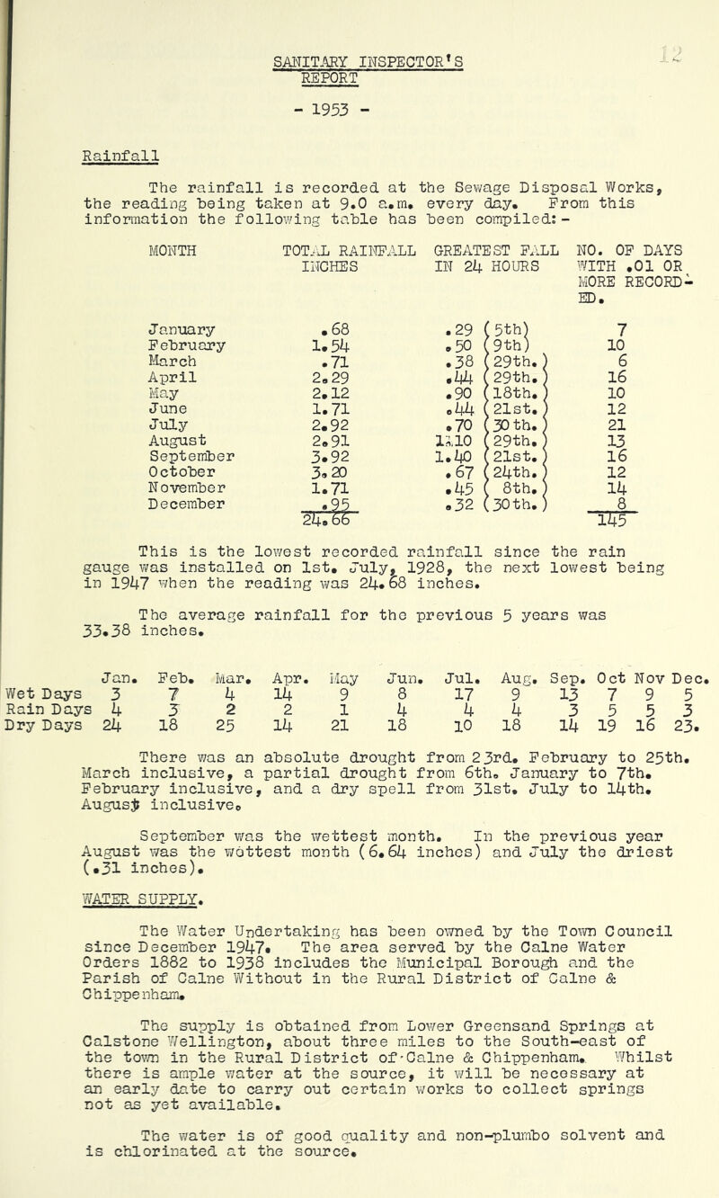 SAinTARY INSPECTOR'S REPORT - 1953 - Rainfall The rainfall is recorded at the Sevmge Disposal Works, the reading being taken at 9*0 a*m* every day. Prom this information the following table has been compiled;- MONTH TOT-^IL RAINFALL GREATEST FALL NO. OP DAYS INCHES IN 24 HOURS WITH .01 OR MORE RECORD- ED. J anuary .68 .29 < 5th) 7 February 1.54 .50 < :9th) 10 iforch • 71 .38 1 29th.; 1 6 April 2.29 .44 ( [29th.; 1 16 May 2.12 .90 1 18th. I 10 June 1.71 o44 ( 21st. > 12 July 2.92 .70 1 30 th. 1 21 August 2.91 1110 1 29th. ' 13 September 3.92 1.40 1 21st. 1 16 October 3.20 .67 < f 24th.] 1 12 November 1.71 .45 1 . 8th.5 1 14 December - *95 .32 ( :30 th. 5 t 8 24.66 This is the lowest recorded rainfall since 145 the rain gauge v/as installed on 1st. July, 1928, the next lowest being in 1947 when the reading was 24*68 inches. The average rainfall for the previous 5 years was 33.38 inches. Jan. Feb. Mar. Apr. i.tay Jun. Jul. Aug. Sep. 0 ct Nov Dec Wet Days 3 7 4 14 9 8 17 9 13 7 9 5 Rain Days 4 5 2 2 1 4 4 4 3 5 5 3 Dry Days 24 18 25 14 21 18 10 18 14 19 16 23. There was an absolute drought from 23rd. February to 25th. March inclusive, a partial drought from 6th. January to 7th. February inclusive, and a dry spell from 31st. July to 14th. Augusji inclusive. September was the v>rettest month. In the previous year August was the v/ottest month (6.64 inches) and July the driest (•31 inches). WATER SUPPLY. The Water Undertaking has been owned by the Tovim Council since December 1947* The area served by the Caine Water Orders 1882 to 1938 includes the Municipal Borough and the Parish of Caine Without in the Rural District of Caine & Chippenham. The supply is obtained from Lov/er Greensand Springs at Calstone V/ellington, about three miles to the South-east of the town in the Rural District of'Caine & Chippenham. Whilst there is ample water at the source, it will be necessary at an early date to carry out certain works to collect springs not as yet available. The water is of good quality and non-plumbo solvent and is chlorinated at the source.